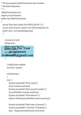 * The java program BankTransactions that simulates
* the bank transactions.
* */
//BankTransactions.java
import java.util.Scanner;
public class BankTransactions
{
private final static double SAVINGS_RATE=1.5;
private static Scanner scanner=new Scanner(System.in);
public static void main(String[] args)
{
Account act=null;
String name;
String accountNumber;
double balance;
int type;
while(true)
{
//calling menu method
int choice=menu();
switch(choice)
{
case 1:
System.out.println("Enter name");
name=scanner.nextLine();
System.out.println("Enter account number");
accountNumber=scanner.nextLine();
System.out.println("Enter balance");
balance=Double.parseDouble(scanner.nextLine());
System.out.println("Enter type of account");
System.out.println("1.Savings 2.Checking");
type = Integer.parseInt(scanner.nextLine());
 