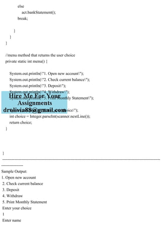 else
act.bankStatement();
break;
}
}
}
//menu method that returns the user choice
private static int menu() {
System.out.println("1. Open new account");
System.out.println("2. Check current balance");
System.out.println("3. Deposit");
System.out.println("4. Withdraw");
System.out.println("5. Print Monthly Statement");
System.out.println("Enter your choice");
int choice = Integer.parseInt(scanner.nextLine());
return choice;
}
}
--------------------------------------------------------------------------------------------------------------------
----------------
Sample Output:
1. Open new account
2. Check current balance
3. Deposit
4. Withdraw
5. Print Monthly Statement
Enter your choice
1
Enter name
 