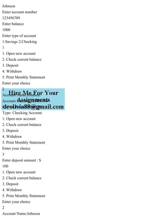 Johnson
Enter account number
123456789
Enter balance
1000
Enter type of account
1.Savings 2.Checking
1
1. Open new account
2. Check current balance
3. Deposit
4. Withdraw
5. Print Monthly Statement
Enter your choice
2
Account Name:Johnson
Account Number:123456789
Current Balance:1000.0
Type: Checking Account
1. Open new account
2. Check current balance
3. Deposit
4. Withdraw
5. Print Monthly Statement
Enter your choice
3
Enter deposit amount : $
100
1. Open new account
2. Check current balance
3. Deposit
4. Withdraw
5. Print Monthly Statement
Enter your choice
2
Account Name:Johnson
 