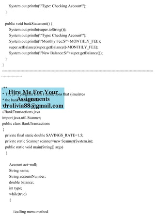 System.out.println("Type: Checking Account");
}
public void bankStatement() {
System.out.println(super.toString());
System.out.println("Type: Checking Account");
System.out.println("Monthly Fee:$"+MONTHLY_FEE);
super.setBalance(super.getBalance()-MONTHLY_FEE);
System.out.println("New Balance:$"+super.getBalance());
}
}
--------------------------------------------------------------------------------------------------------------------
----------------
/**
* The java program BankTransactions that simulates
* the bank transactions.
* */
//BankTransactions.java
import java.util.Scanner;
public class BankTransactions
{
private final static double SAVINGS_RATE=1.5;
private static Scanner scanner=new Scanner(System.in);
public static void main(String[] args)
{
Account act=null;
String name;
String accountNumber;
double balance;
int type;
while(true)
{
//calling menu method
 