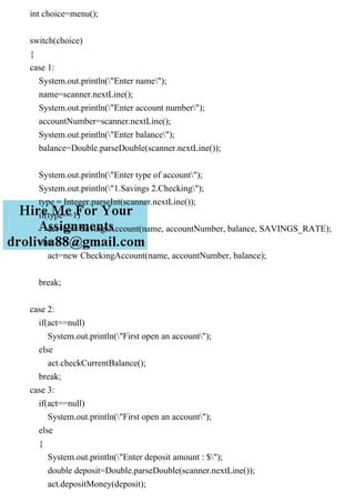 int choice=menu();
switch(choice)
{
case 1:
System.out.println("Enter name");
name=scanner.nextLine();
System.out.println("Enter account number");
accountNumber=scanner.nextLine();
System.out.println("Enter balance");
balance=Double.parseDouble(scanner.nextLine());
System.out.println("Enter type of account");
System.out.println("1.Savings 2.Checking");
type = Integer.parseInt(scanner.nextLine());
if(type==1)
act=new SavingsAccount(name, accountNumber, balance, SAVINGS_RATE);
else
act=new CheckingAccount(name, accountNumber, balance);
break;
case 2:
if(act==null)
System.out.println("First open an account");
else
act.checkCurrentBalance();
break;
case 3:
if(act==null)
System.out.println("First open an account");
else
{
System.out.println("Enter deposit amount : $");
double deposit=Double.parseDouble(scanner.nextLine());
act.depositMoney(deposit);
 