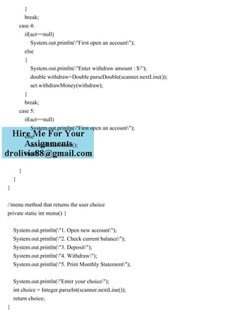 }
break;
case 4:
if(act==null)
System.out.println("First open an account");
else
{
System.out.println("Enter withdraw amount : $");
double withdraw=Double.parseDouble(scanner.nextLine());
act.withdrawMoney(withdraw);
}
break;
case 5:
if(act==null)
System.out.println("First open an account");
else
act.bankStatement();
break;
}
}
}
//menu method that returns the user choice
private static int menu() {
System.out.println("1. Open new account");
System.out.println("2. Check current balance");
System.out.println("3. Deposit");
System.out.println("4. Withdraw");
System.out.println("5. Print Monthly Statement");
System.out.println("Enter your choice");
int choice = Integer.parseInt(scanner.nextLine());
return choice;
}
 