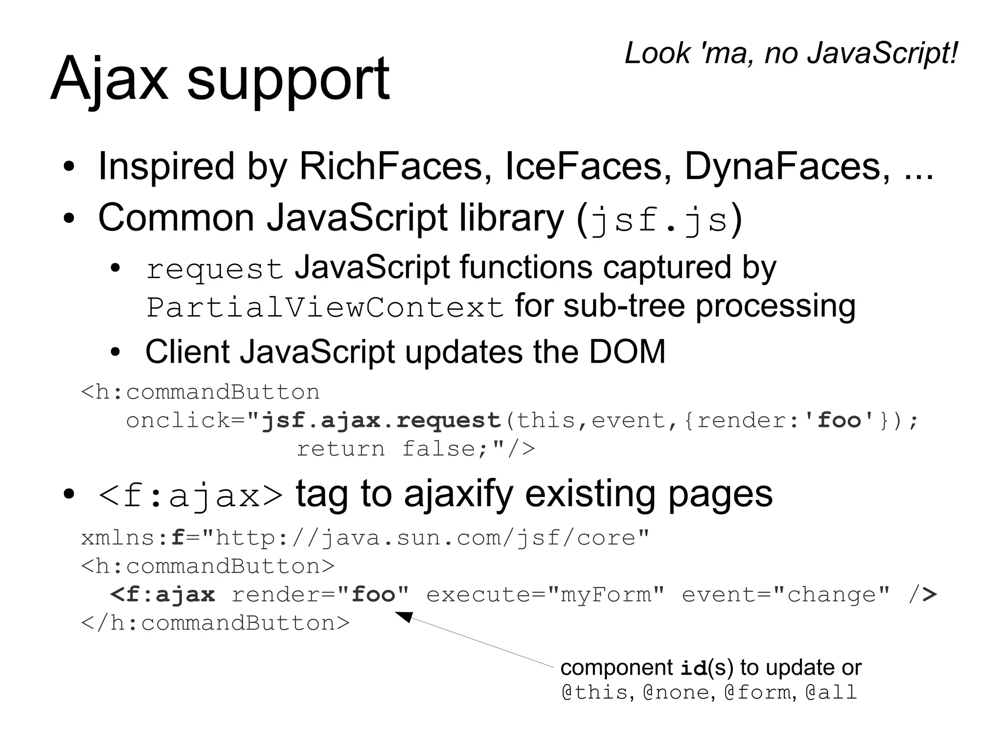 Look 'ma, no JavaScript!
Ajax support
●    Inspired by RichFaces, IceFaces, DynaFaces, ...
●    Common JavaScript library (jsf.js)
     ●   request JavaScript functions captured by
         PartialViewContext for sub-tree processing
     ●   Client JavaScript updates the DOM
    <h:commandButton
       onclick="jsf.ajax.request(this,event,{render:'foo'});
                  return false;"/>
●    <f:ajax> tag to ajaxify existing pages
    xmlns:f="http://java.sun.com/jsf/core"
    <h:commandButton>
      <f:ajax render="foo" execute="myForm" event="change" />
    </h:commandButton>
                                   component id(s) to update or
                                   @this, @none, @form, @all
 
