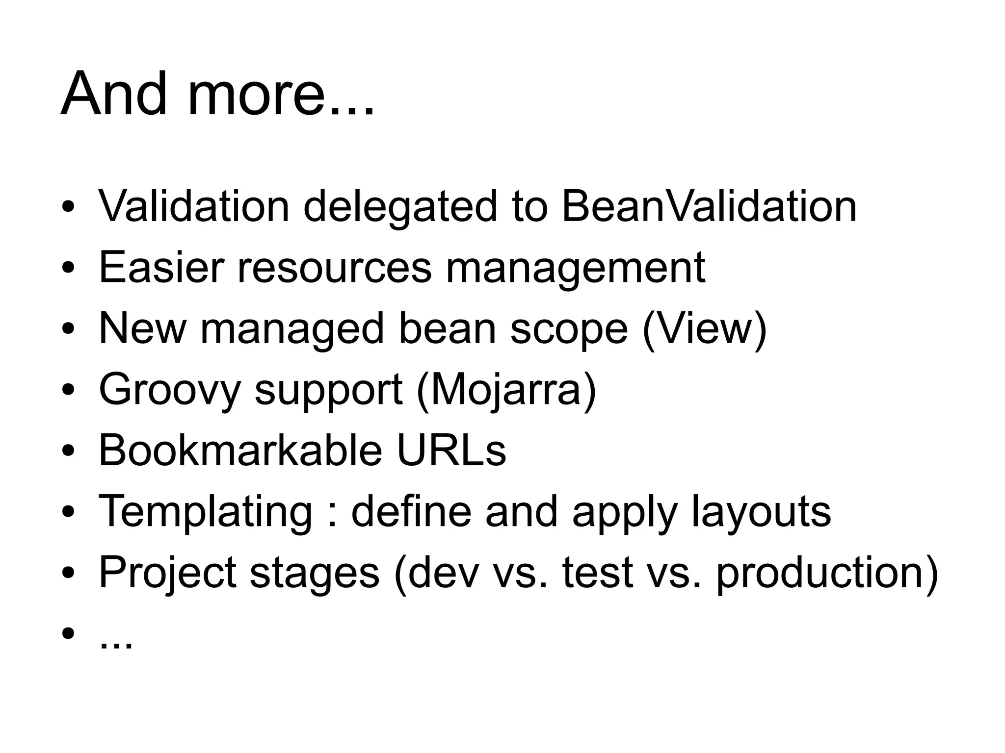 And more...
●   Validation delegated to BeanValidation
●   Easier resources management
●   New managed bean scope (View)
●   Groovy support (Mojarra)
●   Bookmarkable URLs
●   Templating : define and apply layouts
●   Project stages (dev vs. test vs. production)
●   ...
 