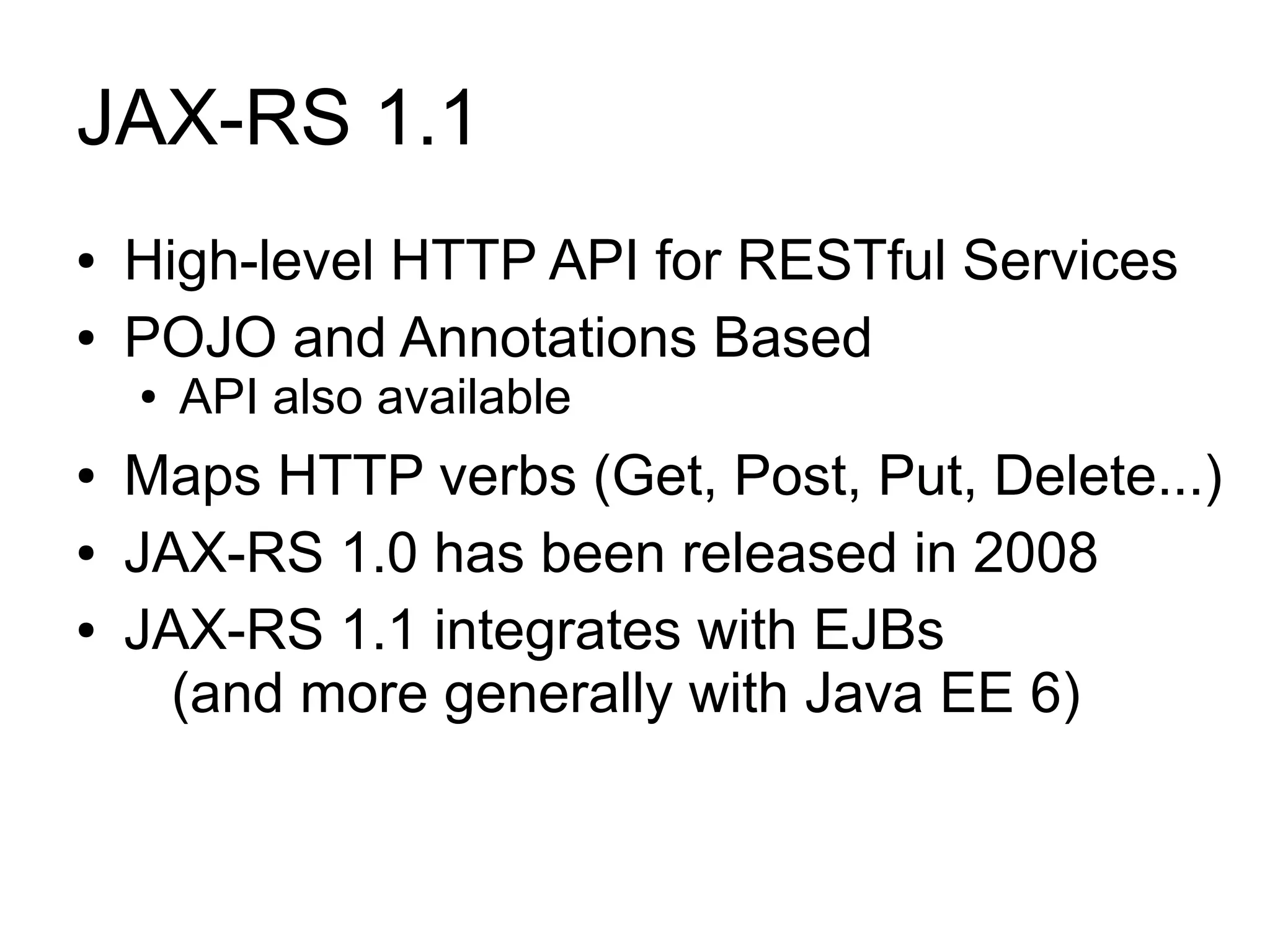 JAX-RS 1.1
●   High-level HTTP API for RESTful Services
●   POJO and Annotations Based
    ●   API also available
●   Maps HTTP verbs (Get, Post, Put, Delete...)
●   JAX-RS 1.0 has been released in 2008
●   JAX-RS 1.1 integrates with EJBs
      (and more generally with Java EE 6)
 