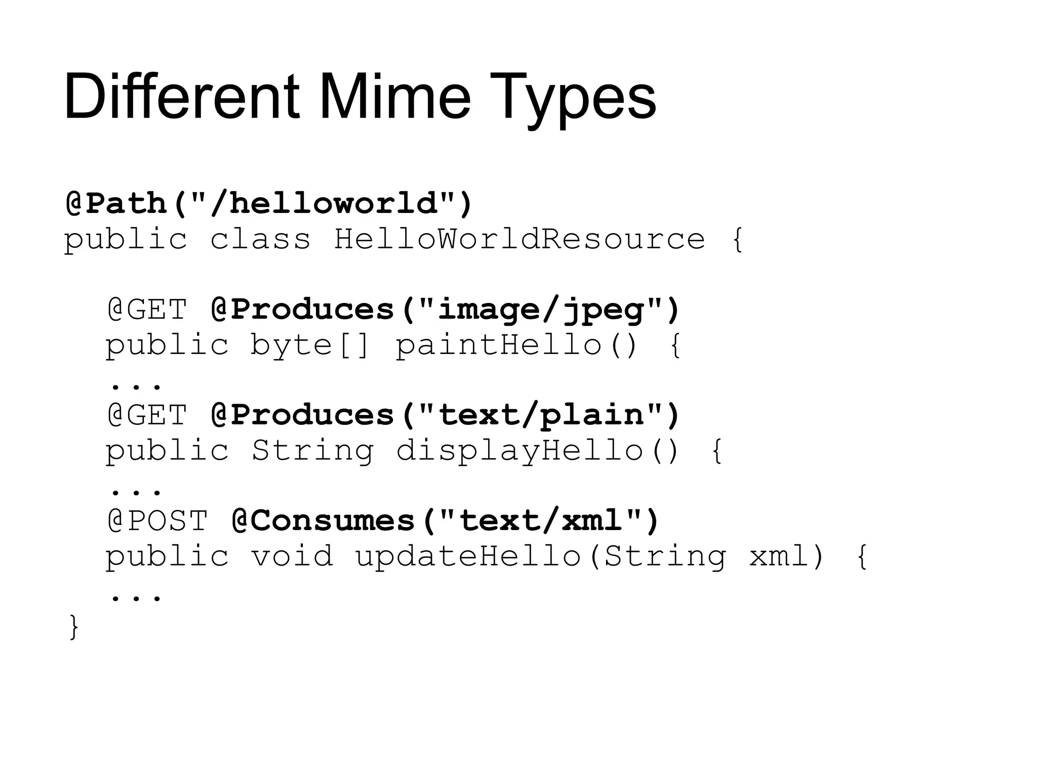 Different Mime Types
@Path("/helloworld")
public class HelloWorldResource {

    @GET @Produces("image/jpeg")
    public byte[] paintHello() {
    ...
    @GET @Produces("text/plain")
    public String displayHello() {
    ...
    @POST @Consumes("text/xml")
    public void updateHello(String xml) {
    ...
}
 