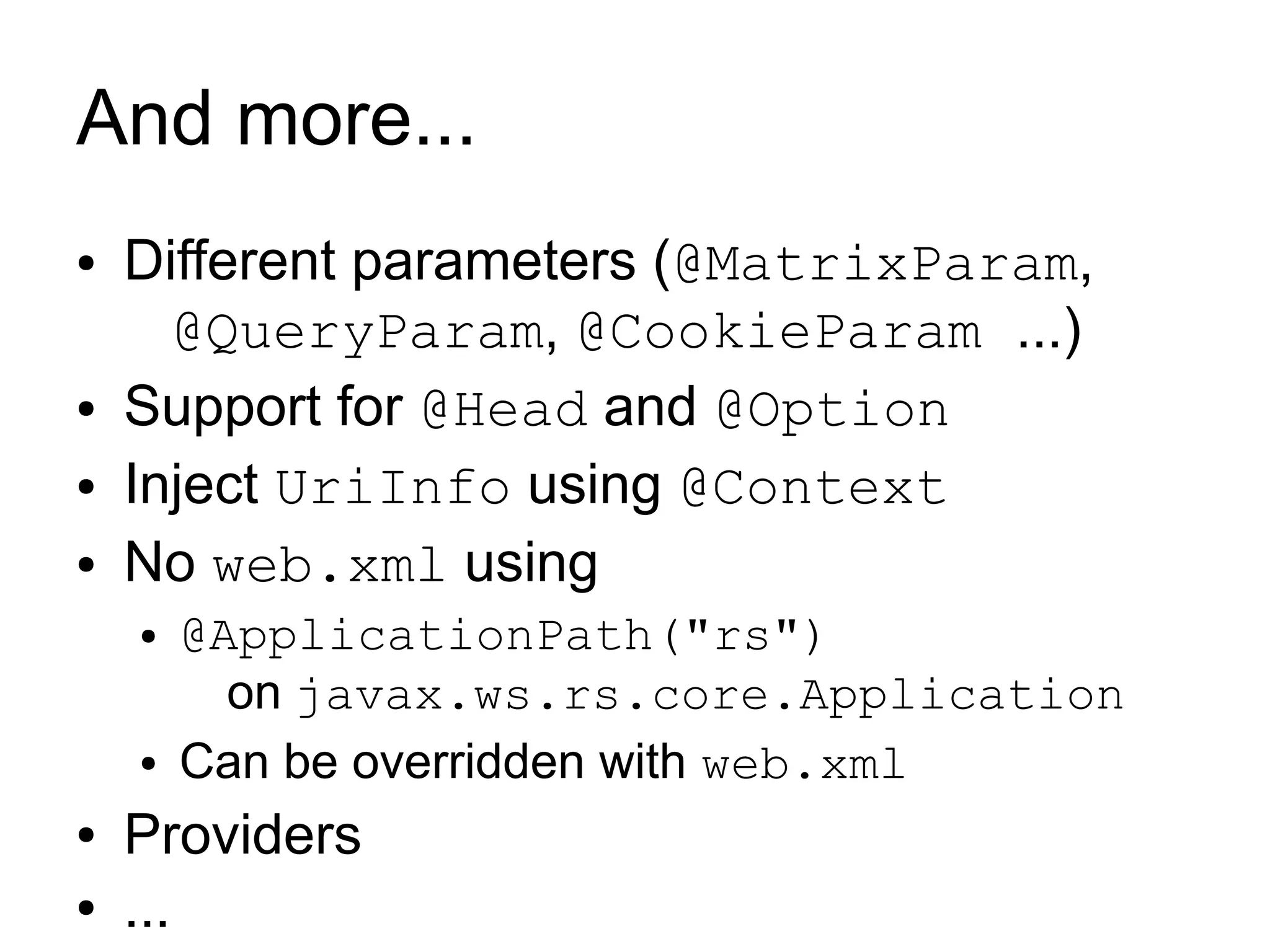 And more...
●   Different parameters (@MatrixParam,
      @QueryParam, @CookieParam ...)
●   Support for @Head and @Option
●   Inject UriInfo using @Context
●   No web.xml using
    ●   @ApplicationPath("rs")
          on javax.ws.rs.core.Application
    ●   Can be overridden with web.xml
●   Providers
●   ...
 