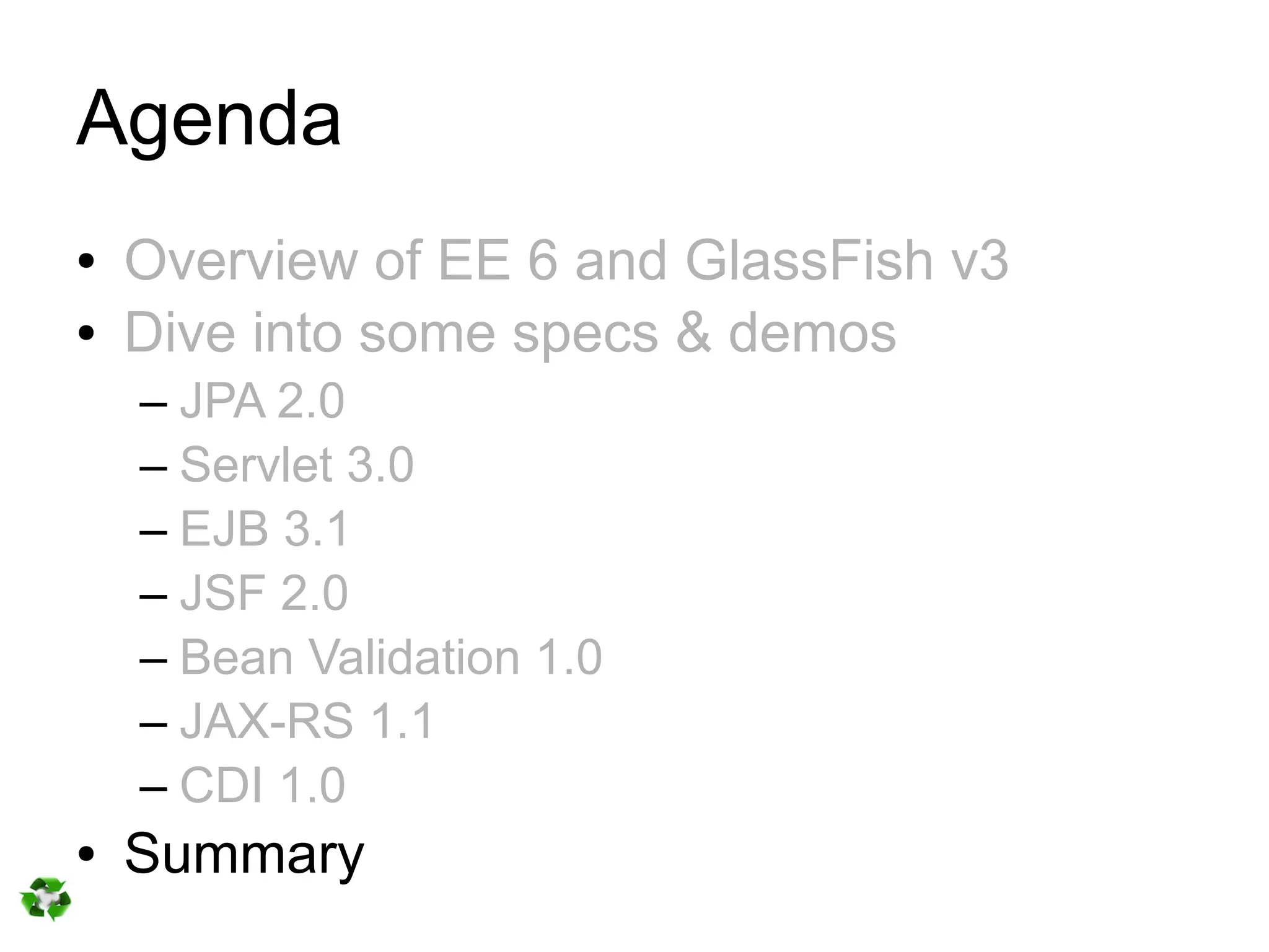 Agenda
●   Overview of EE 6 and GlassFish v3
●   Dive into some specs & demos
    – JPA 2.0
    – Servlet 3.0
    – EJB 3.1
    – JSF 2.0
    – Bean Validation 1.0
    – JAX-RS 1.1
    – CDI 1.0
●   Summary
 