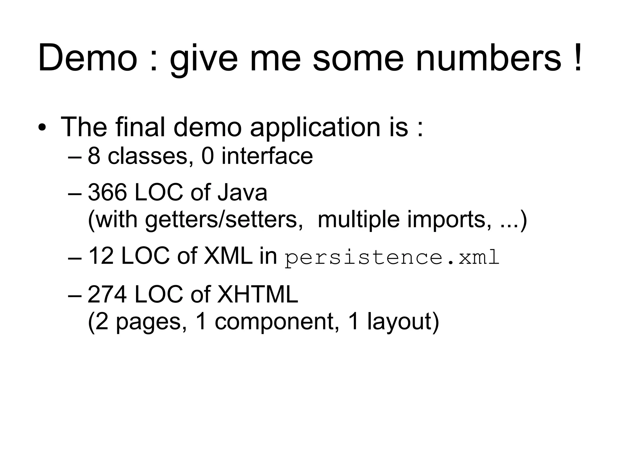 Demo : give me some numbers !
●   The final demo application is :
    – 8 classes, 0 interface
    – 366 LOC of Java
      (with getters/setters, multiple imports, ...)
    – 12 LOC of XML in persistence.xml
    – 274 LOC of XHTML
      (2 pages, 1 component, 1 layout)
 