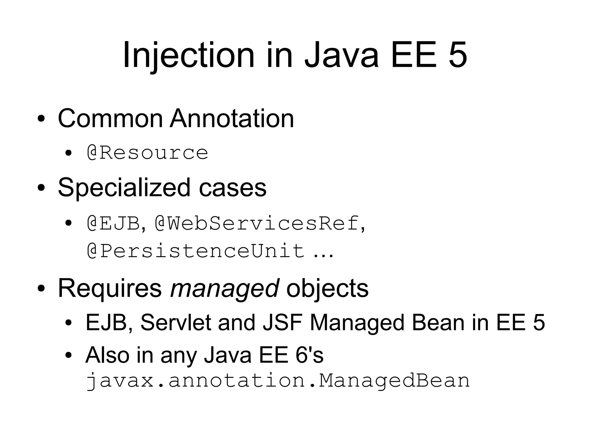Injection in Java EE 5
●   Common Annotation
    ●   @Resource
●   Specialized cases
    ●   @EJB, @WebServicesRef,
        @PersistenceUnit …
●   Requires managed objects
    ●   EJB, Servlet and JSF Managed Bean in EE 5
    ●   Also in any Java EE 6's
        javax.annotation.ManagedBean
 