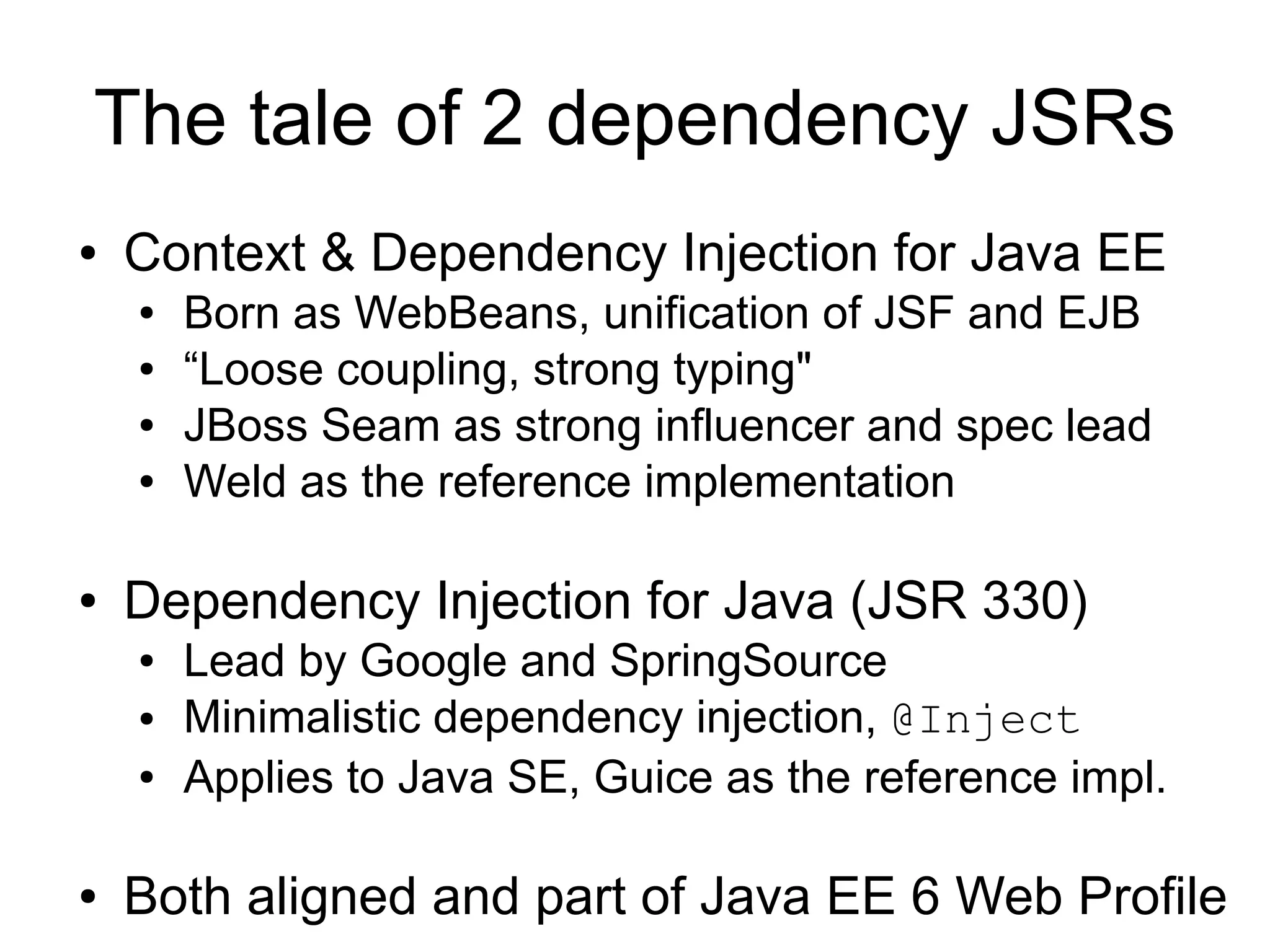 The tale of 2 dependency JSRs
●   Context & Dependency Injection for Java EE
    ●   Born as WebBeans, unification of JSF and EJB
    ●   “Loose coupling, strong typing"
    ●   JBoss Seam as strong influencer and spec lead
    ●   Weld as the reference implementation

●   Dependency Injection for Java (JSR 330)
    ●   Lead by Google and SpringSource
    ●   Minimalistic dependency injection, @Inject
    ●   Applies to Java SE, Guice as the reference impl.

●   Both aligned and part of Java EE 6 Web Profile
 