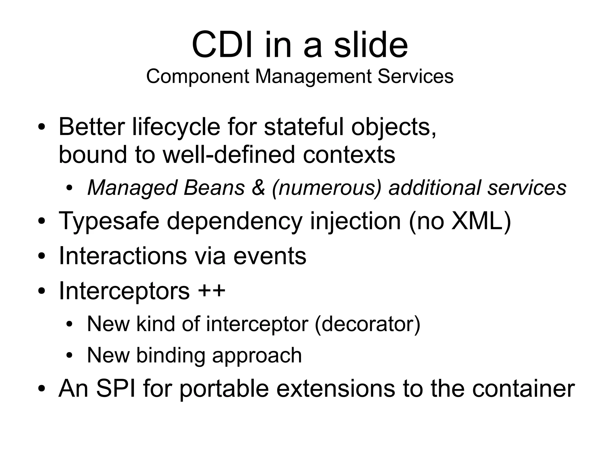CDI in a slide
              Component Management Services

●   Better lifecycle for stateful objects,
    bound to well-defined contexts
    ●   Managed Beans & (numerous) additional services
●   Typesafe dependency injection (no XML)
●   Interactions via events
●   Interceptors ++
    ●   New kind of interceptor (decorator)
    ●   New binding approach
●   An SPI for portable extensions to the container
 