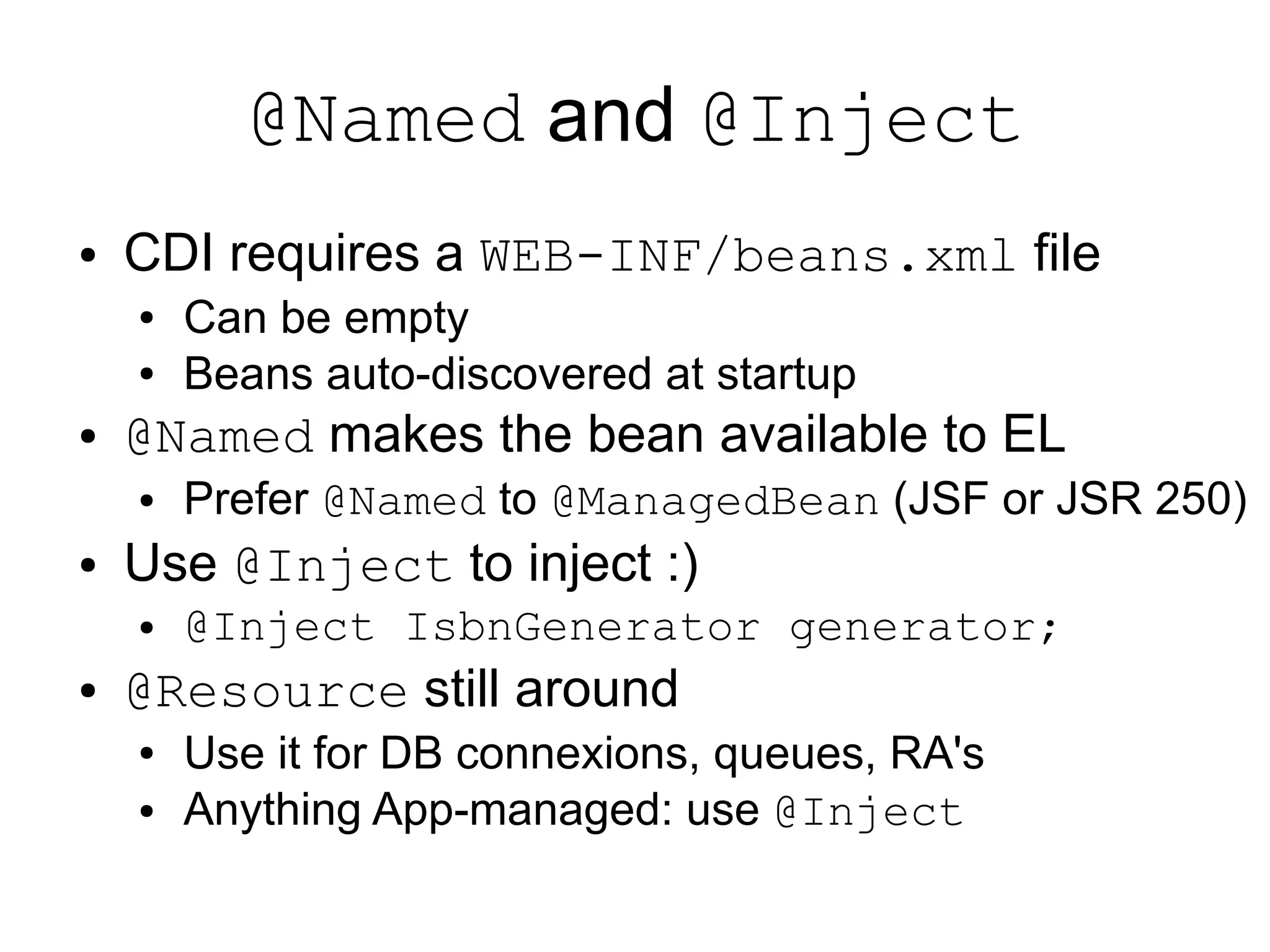 @Named and @Inject
●   CDI requires a WEB-INF/beans.xml file
    ●   Can be empty
    ●   Beans auto-discovered at startup
●   @Named makes the bean available to EL
    ●   Prefer @Named to @ManagedBean (JSF or JSR 250)
●   Use @Inject to inject :)
    ●   @Inject IsbnGenerator generator;
●   @Resource still around
    ●   Use it for DB connexions, queues, RA's
    ●   Anything App-managed: use @Inject
 
