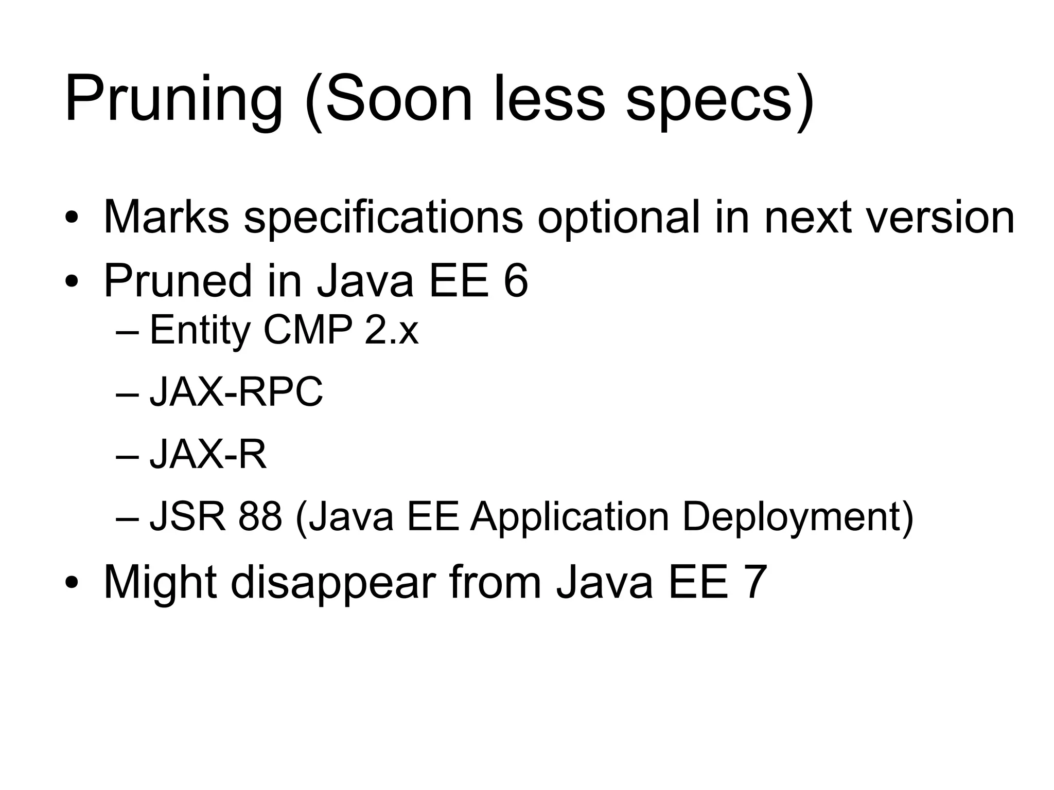 Pruning (Soon less specs)
●   Marks specifications optional in next version
●   Pruned in Java EE 6
    – Entity CMP 2.x
    – JAX-RPC
    – JAX-R
    – JSR 88 (Java EE Application Deployment)
●   Might disappear from Java EE 7
 