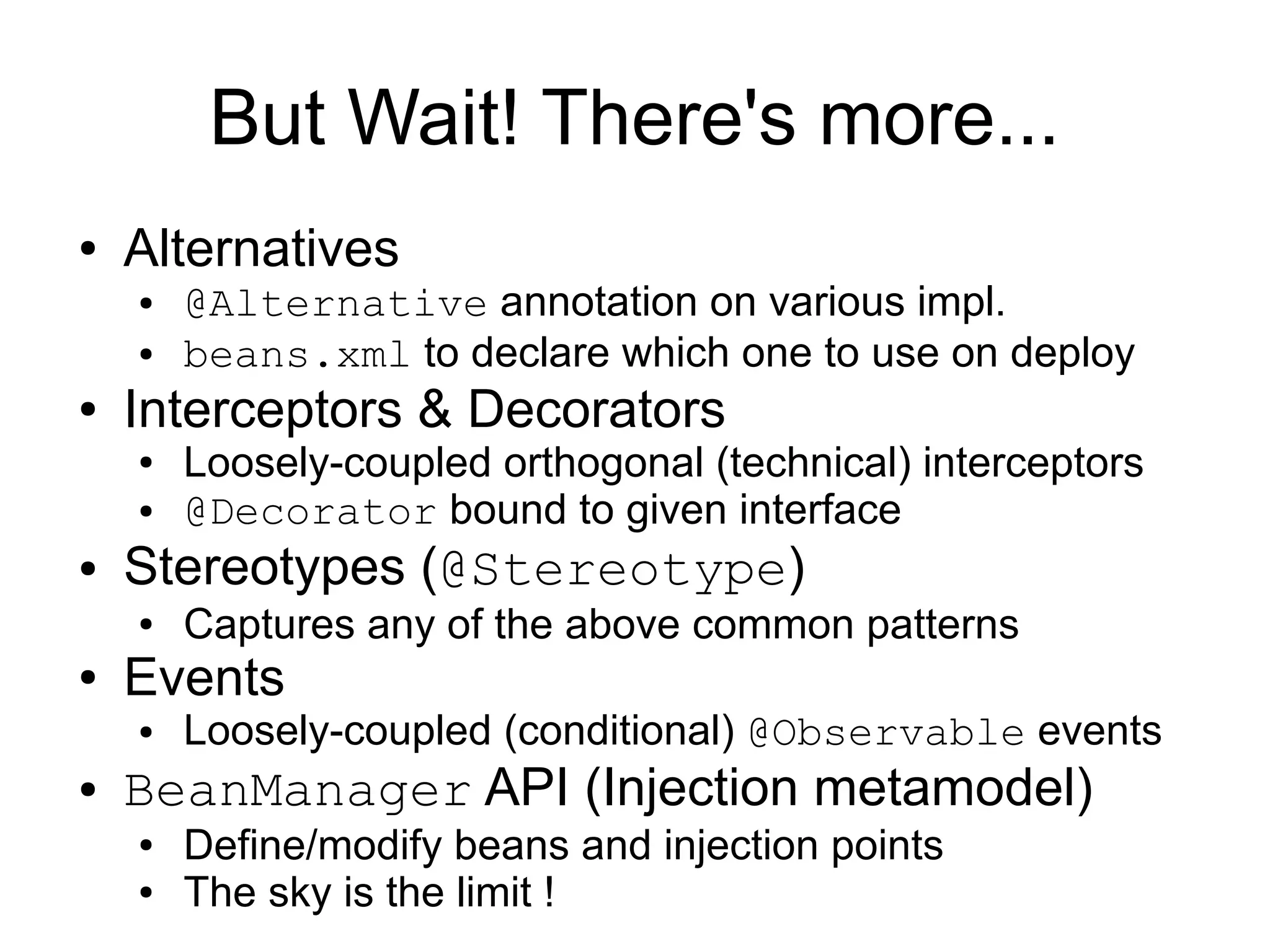 But Wait! There's more...
●   Alternatives
    ●   @Alternative annotation on various impl.
    ●   beans.xml to declare which one to use on deploy
●   Interceptors & Decorators
    ●   Loosely-coupled orthogonal (technical) interceptors
    ●   @Decorator bound to given interface
●   Stereotypes (@Stereotype)
    ●   Captures any of the above common patterns
●   Events
    ●   Loosely-coupled (conditional) @Observable events
●   BeanManager API (Injection metamodel)
    ●   Define/modify beans and injection points
    ●   The sky is the limit !
 
