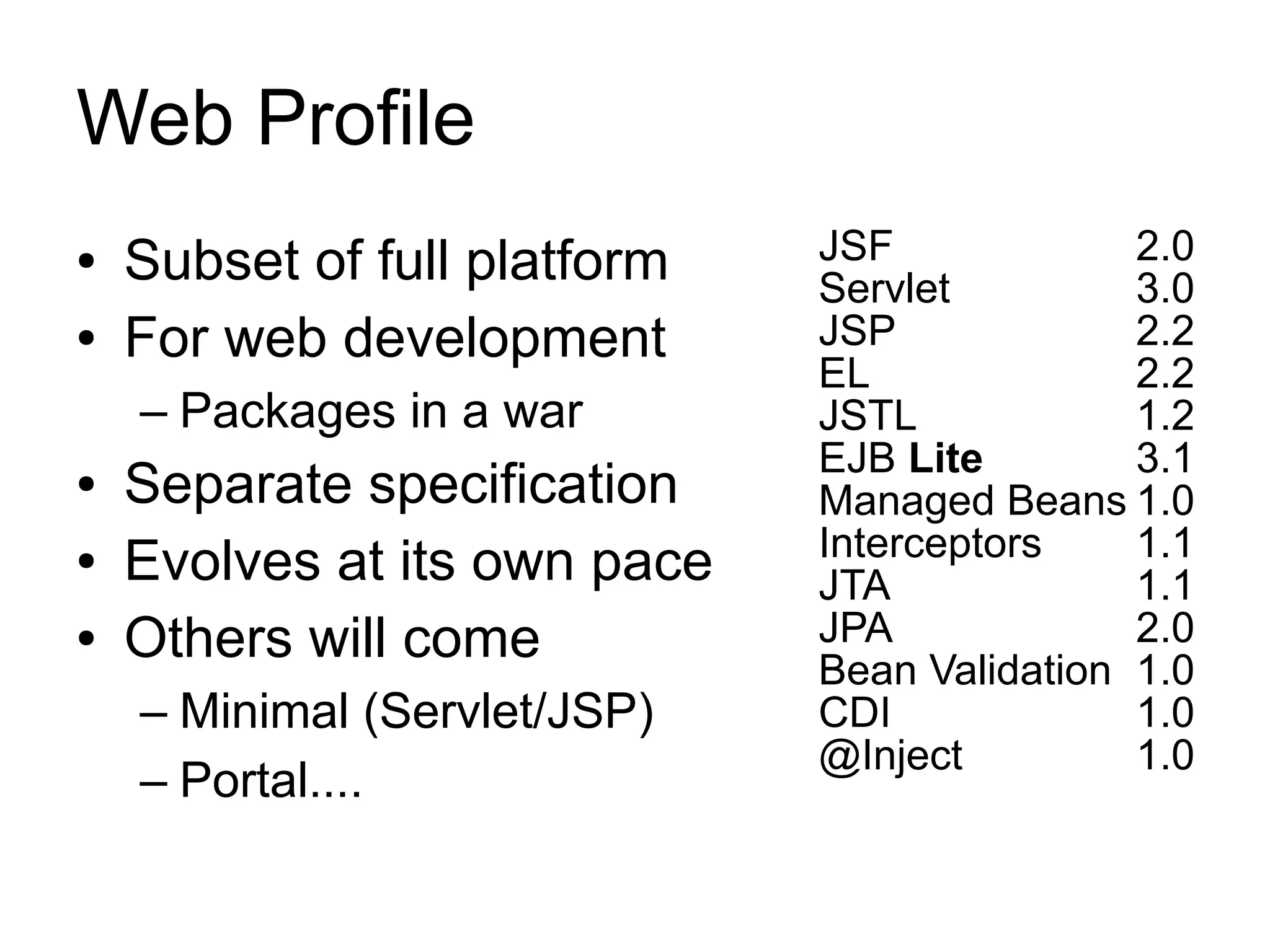 Web Profile
●   Subset of full platform   JSF             2.0
                              Servlet         3.0
●   For web development       JSP             2.2
                              EL              2.2
    – Packages in a war       JSTL            1.2
                              EJB Lite        3.1
●   Separate specification    Managed Beans 1.0
                              Interceptors    1.1
●   Evolves at its own pace   JTA             1.1
●   Others will come          JPA             2.0
                              Bean Validation 1.0
    – Minimal (Servlet/JSP)   CDI             1.0
                              @Inject         1.0
    – Portal....
 