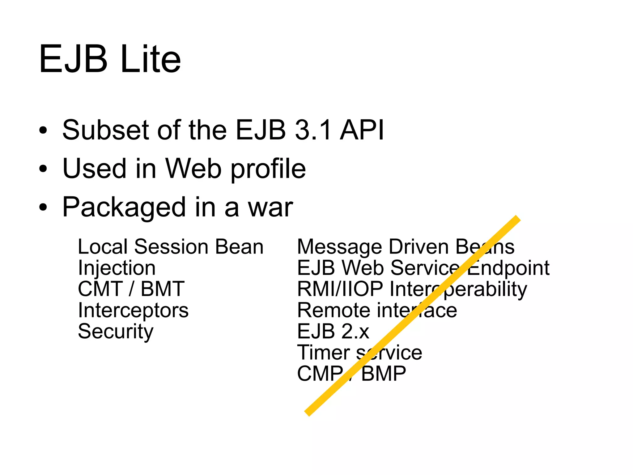 EJB Lite
●   Subset of the EJB 3.1 API
●   Used in Web profile
●   Packaged in a war
     Local Session Bean   Message Driven Beans
     Injection            EJB Web Service Endpoint
     CMT / BMT            RMI/IIOP Interoperability
     Interceptors         Remote interface
     Security             EJB 2.x
                          Timer service
                          CMP / BMP
 