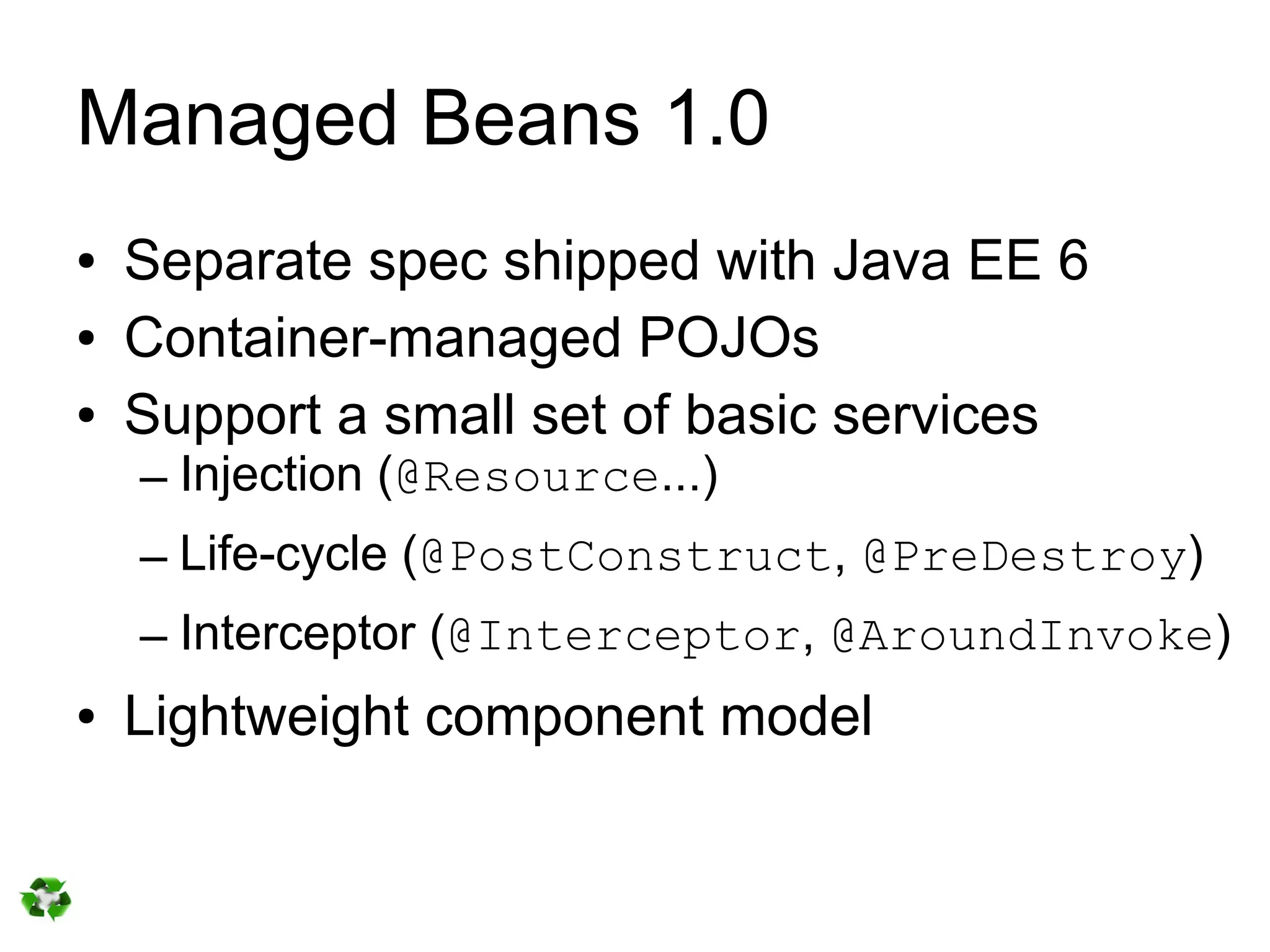 Managed Beans 1.0
●   Separate spec shipped with Java EE 6
●   Container-managed POJOs
●   Support a small set of basic services
    – Injection (@Resource...)
    – Life-cycle (@PostConstruct, @PreDestroy)
    – Interceptor (@Interceptor, @AroundInvoke)
●   Lightweight component model
 