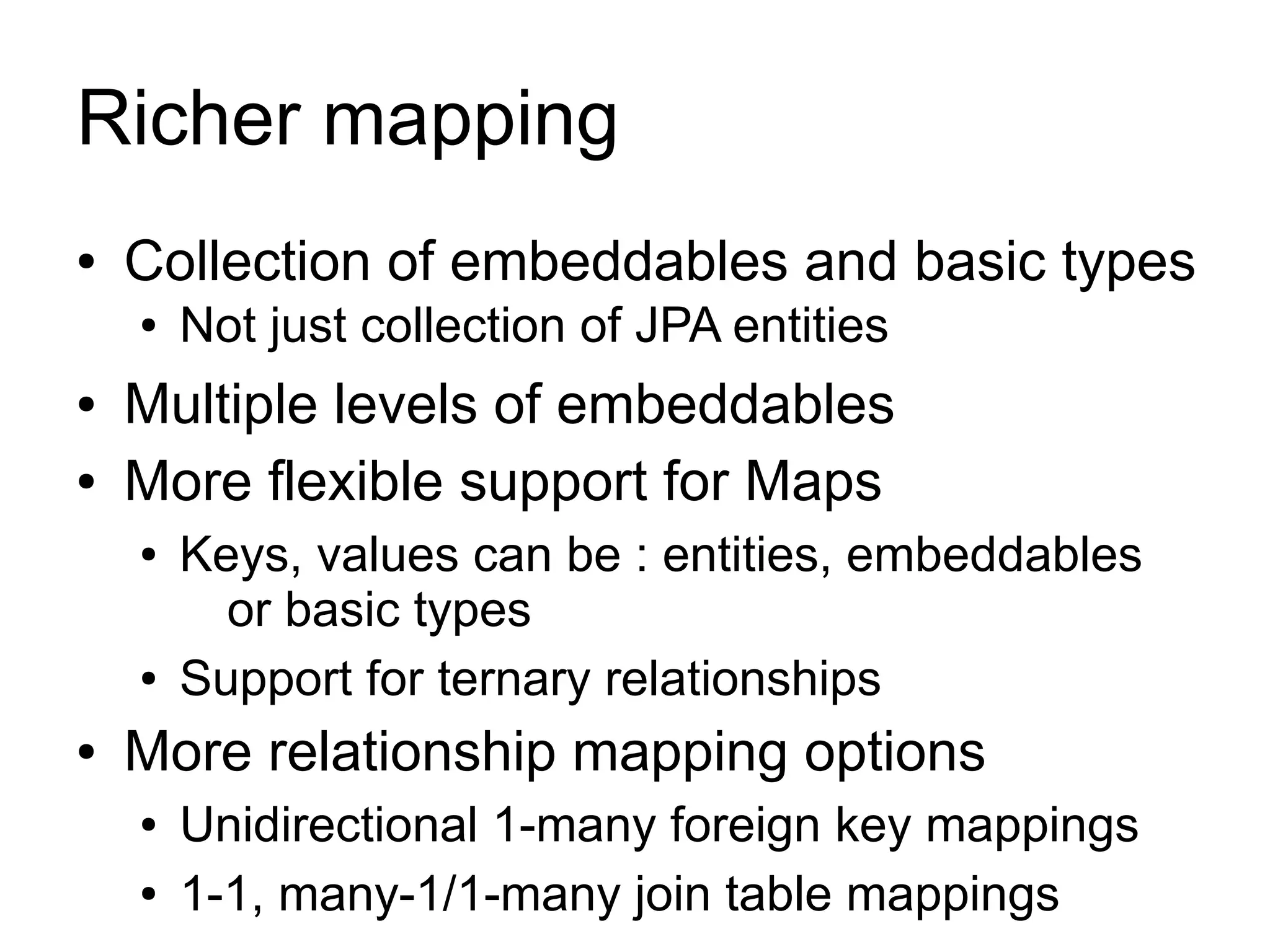 Richer mapping
●   Collection of embeddables and basic types
    ●   Not just collection of JPA entities
●   Multiple levels of embeddables
●   More flexible support for Maps
    ●   Keys, values can be : entities, embeddables
          or basic types
    ●   Support for ternary relationships
●   More relationship mapping options
    ●   Unidirectional 1-many foreign key mappings
    ●   1-1, many-1/1-many join table mappings
 