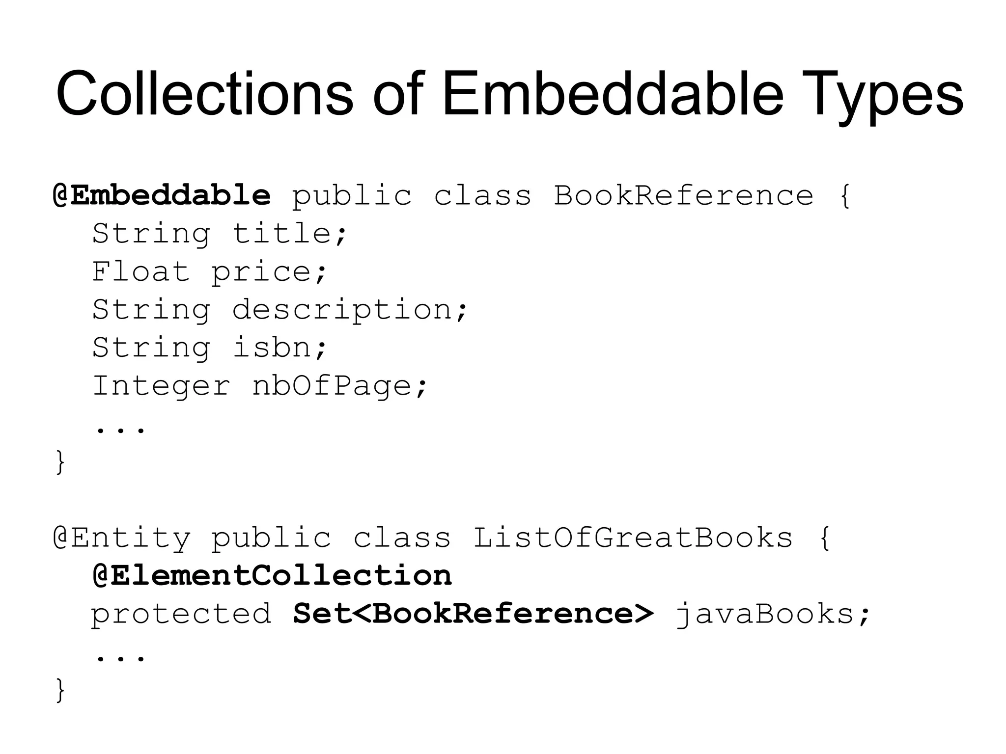Collections of Embeddable Types
@Embeddable public class BookReference {
  String title;
  Float price;
  String description;
  String isbn;
  Integer nbOfPage;
  ...
}

@Entity public class ListOfGreatBooks {
  @ElementCollection
  protected Set<BookReference> javaBooks;
  ...
}
 