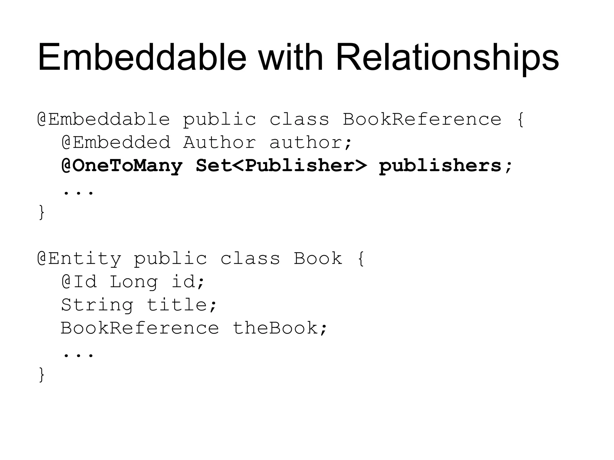 Embeddable with Relationships
@Embeddable public class BookReference {
  @Embedded Author author;
  @OneToMany Set<Publisher> publishers;
  ...
}

@Entity public class Book {
  @Id Long id;
  String title;
  BookReference theBook;
  ...
}
 