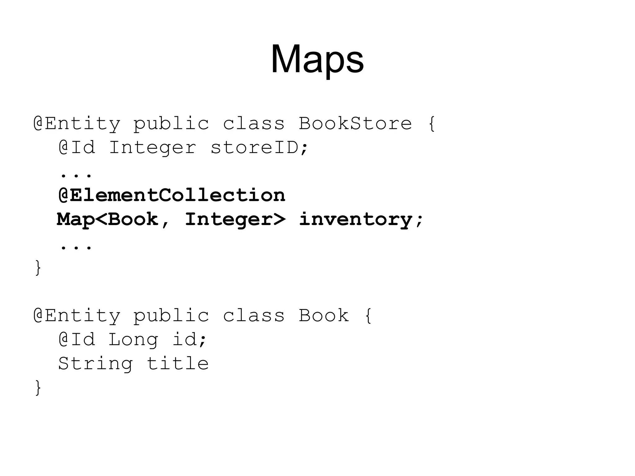 Maps
@Entity public class BookStore {
  @Id Integer storeID;
  ...
  @ElementCollection
  Map<Book, Integer> inventory;
  ...
}

@Entity public class Book {
  @Id Long id;
  String title
}
 