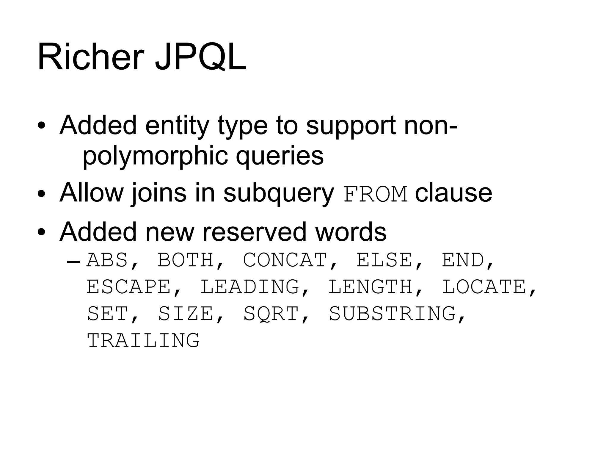 Richer JPQL
●   Added entity type to support non-
      polymorphic queries
●   Allow joins in subquery FROM clause
●   Added new reserved words
    – ABS, BOTH, CONCAT, ELSE, END,
      ESCAPE, LEADING, LENGTH, LOCATE,
      SET, SIZE, SQRT, SUBSTRING,
      TRAILING
 