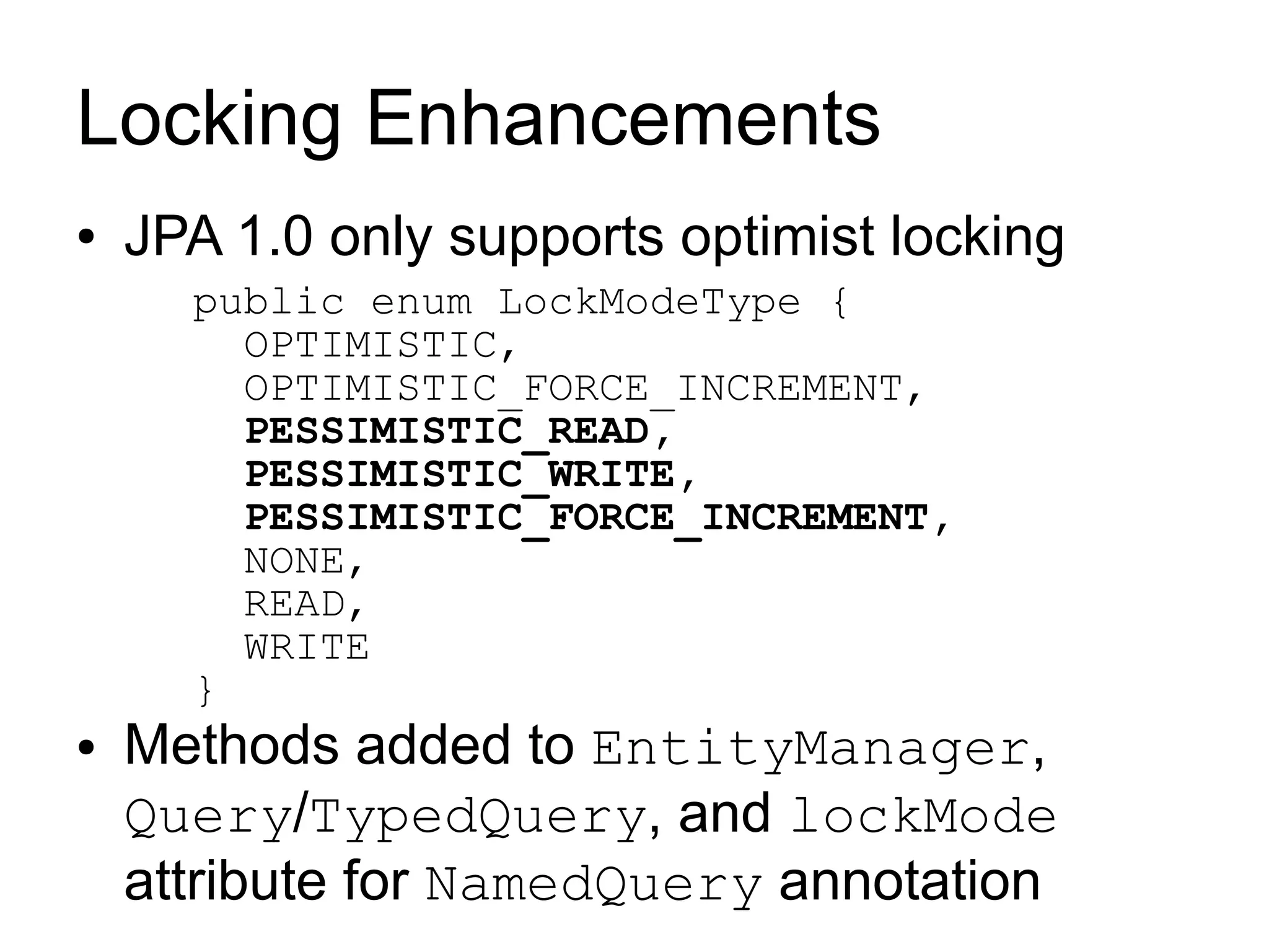 Locking Enhancements
●   JPA 1.0 only supports optimist locking
      public enum LockModeType {
        OPTIMISTIC,
        OPTIMISTIC_FORCE_INCREMENT,
        PESSIMISTIC_READ,
        PESSIMISTIC_WRITE,
        PESSIMISTIC_FORCE_INCREMENT,
        NONE,
        READ,
        WRITE
      }
●   Methods added to EntityManager,
    Query/TypedQuery, and lockMode
    attribute for NamedQuery annotation
 