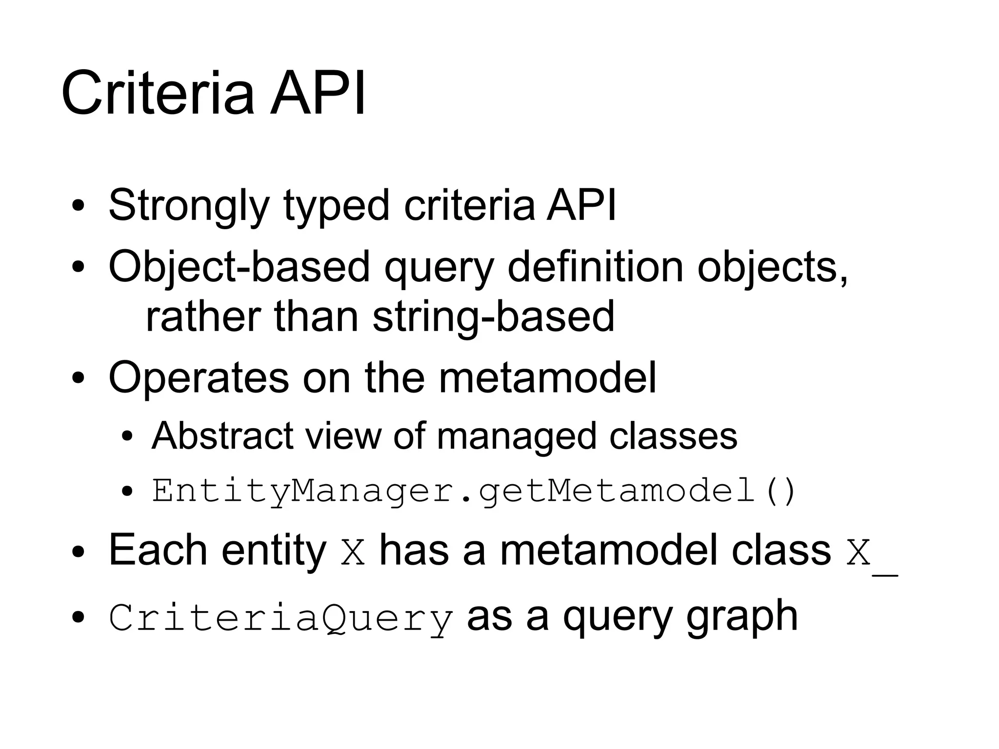 Criteria API
●   Strongly typed criteria API
●   Object-based query definition objects,
      rather than string-based
●   Operates on the metamodel
    ●   Abstract view of managed classes
    ●   EntityManager.getMetamodel()
●   Each entity X has a metamodel class X_
●   CriteriaQuery as a query graph
 
