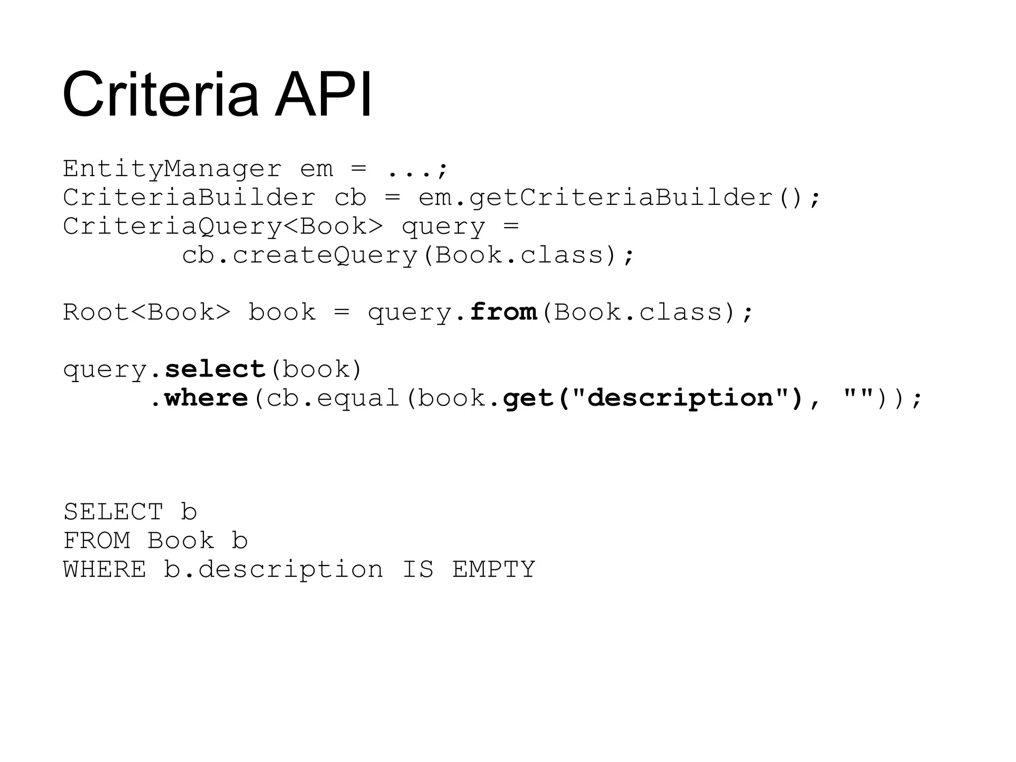 Criteria API
EntityManager em = ...;
CriteriaBuilder cb = em.getCriteriaBuilder();
CriteriaQuery<Book> query =
       cb.createQuery(Book.class);

Root<Book> book = query.from(Book.class);

query.select(book)
     .where(cb.equal(book.get("description"), ""));



SELECT b
FROM Book b
WHERE b.description IS EMPTY
 