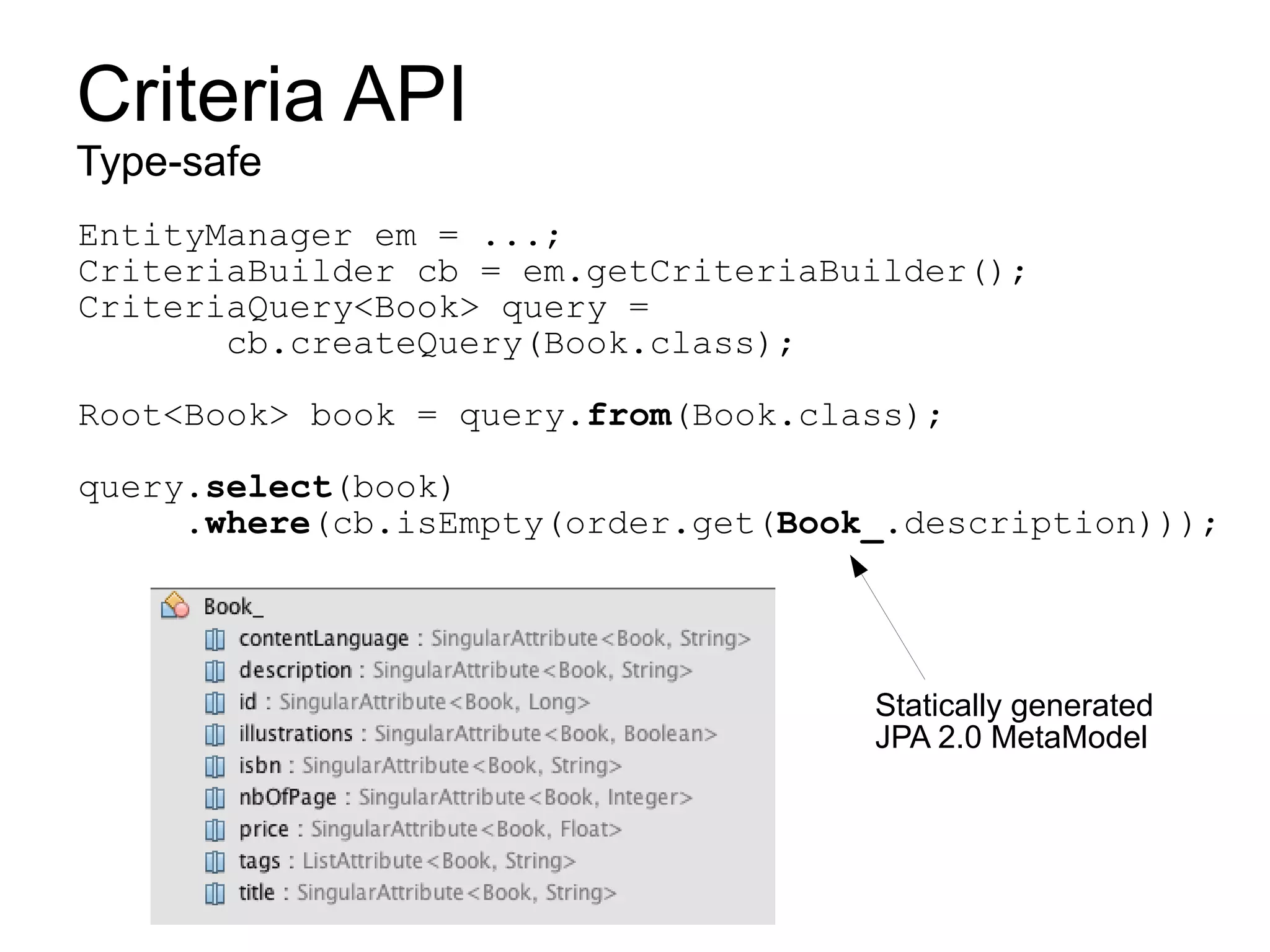 Criteria API
Type-safe
EntityManager em = ...;
CriteriaBuilder cb = em.getCriteriaBuilder();
CriteriaQuery<Book> query =
       cb.createQuery(Book.class);

Root<Book> book = query.from(Book.class);

query.select(book)
     .where(cb.isEmpty(order.get(Book_.description)));




                                     Statically generated
                                     JPA 2.0 MetaModel
 