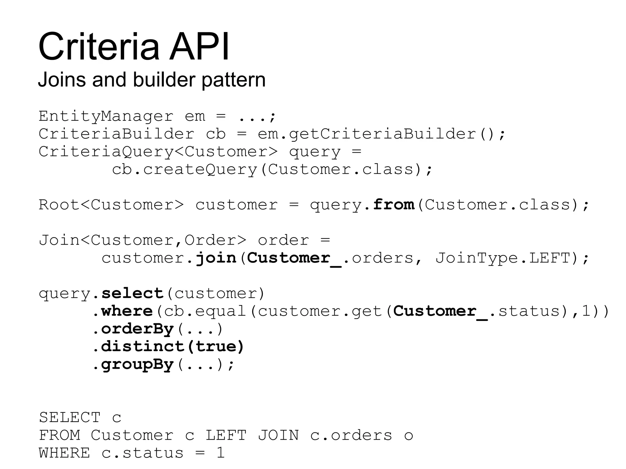 Criteria API
Joins and builder pattern
EntityManager em = ...;
CriteriaBuilder cb = em.getCriteriaBuilder();
CriteriaQuery<Customer> query =
       cb.createQuery(Customer.class);

Root<Customer> customer = query.from(Customer.class);

Join<Customer,Order> order =
      customer.join(Customer_.orders, JoinType.LEFT);

query.select(customer)
     .where(cb.equal(customer.get(Customer_.status),1))
     .orderBy(...)
     .distinct(true)
     .groupBy(...);


SELECT c
FROM Customer c LEFT JOIN c.orders o
WHERE c.status = 1
 