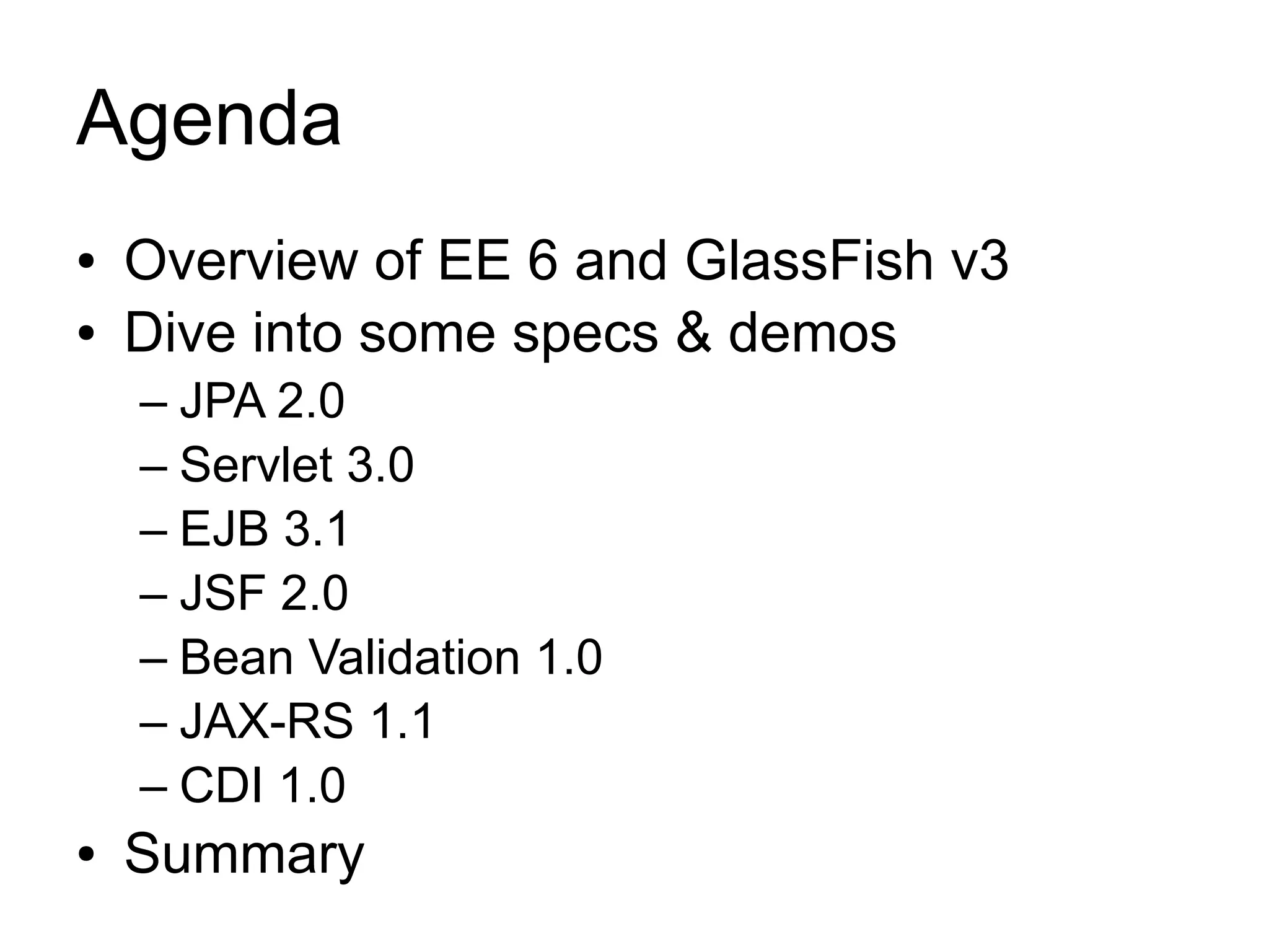 Agenda
●   Overview of EE 6 and GlassFish v3
●   Dive into some specs & demos
    – JPA 2.0
    – Servlet 3.0
    – EJB 3.1
    – JSF 2.0
    – Bean Validation 1.0
    – JAX-RS 1.1
    – CDI 1.0
●   Summary
 
