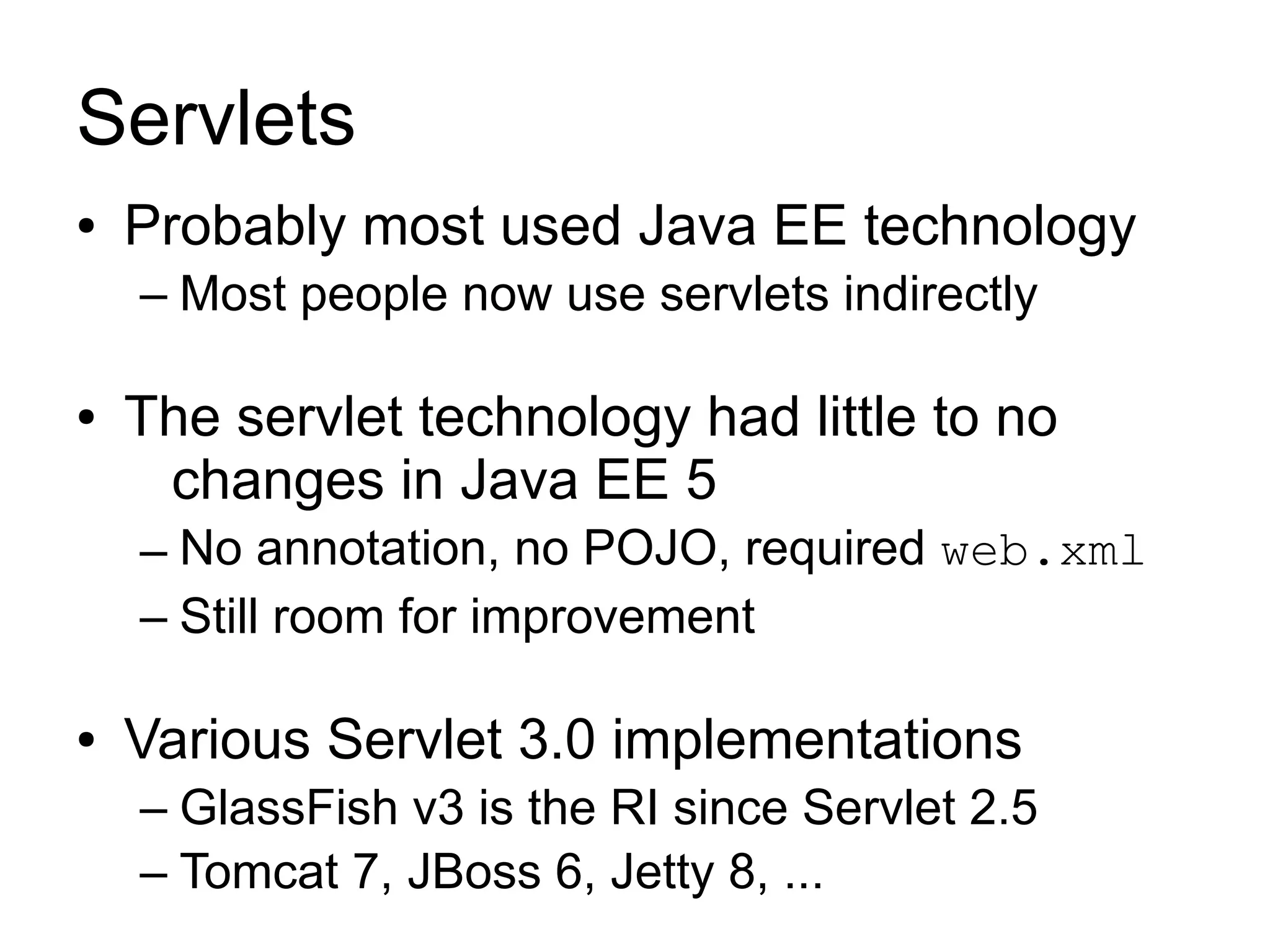 Servlets
●   Probably most used Java EE technology
    – Most people now use servlets indirectly

●   The servlet technology had little to no
     changes in Java EE 5
    – No annotation, no POJO, required web.xml
    – Still room for improvement

●   Various Servlet 3.0 implementations
    – GlassFish v3 is the RI since Servlet 2.5
    – Tomcat 7, JBoss 6, Jetty 8, ...
 