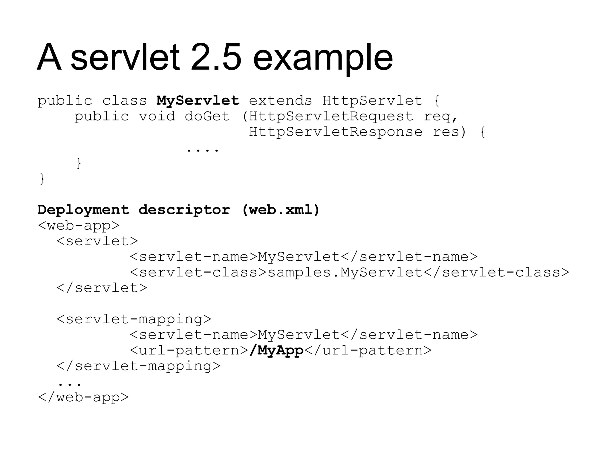 A servlet 2.5 example
public class MyServlet extends HttpServlet {
    public void doGet (HttpServletRequest req,
                       HttpServletResponse res) {
                ....
    }
}

Deployment descriptor (web.xml)
<web-app>
  <servlet>
          <servlet-name>MyServlet</servlet-name>
          <servlet-class>samples.MyServlet</servlet-class>
  </servlet>

  <servlet-mapping>
          <servlet-name>MyServlet</servlet-name>
          <url-pattern>/MyApp</url-pattern>
  </servlet-mapping>
  ...
</web-app>
 