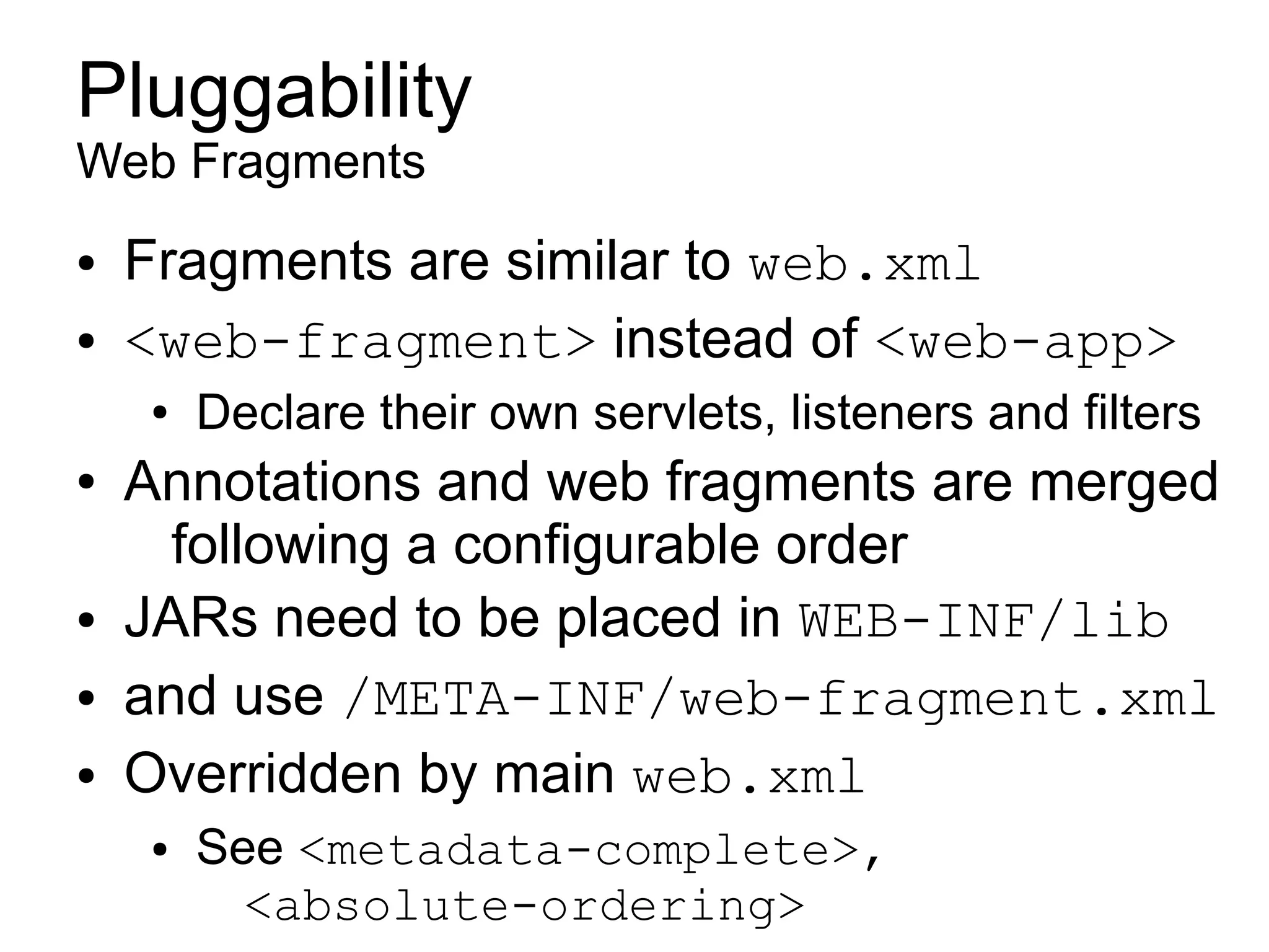 Pluggability
Web Fragments
●   Fragments are similar to web.xml
●   <web-fragment> instead of <web-app>
    ●   Declare their own servlets, listeners and filters
●   Annotations and web fragments are merged
      following a configurable order
●   JARs need to be placed in WEB-INF/lib
●   and use /META-INF/web-fragment.xml
●   Overridden by main web.xml
    ●   See <metadata-complete>,
          <absolute-ordering>
 