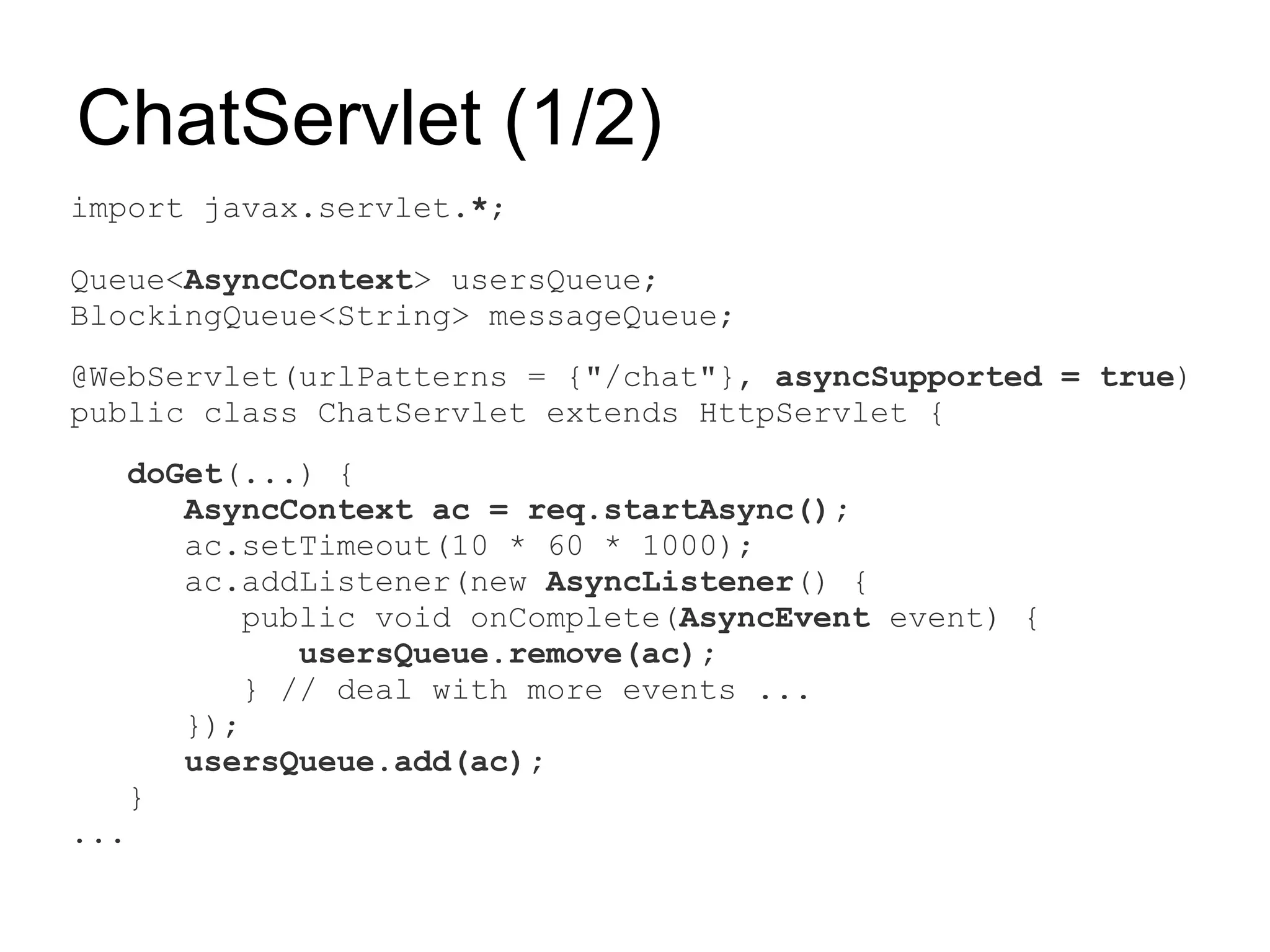 ChatServlet (1/2)
import javax.servlet.*;

Queue<AsyncContext> usersQueue;
BlockingQueue<String> messageQueue;
@WebServlet(urlPatterns = {"/chat"}, asyncSupported = true)
public class ChatServlet extends HttpServlet {
   doGet(...) {
      AsyncContext ac = req.startAsync();
      ac.setTimeout(10 * 60 * 1000);
      ac.addListener(new AsyncListener() {
          public void onComplete(AsyncEvent event) {
             usersQueue.remove(ac);
          } // deal with more events ...
      });
      usersQueue.add(ac);
   }
...
 