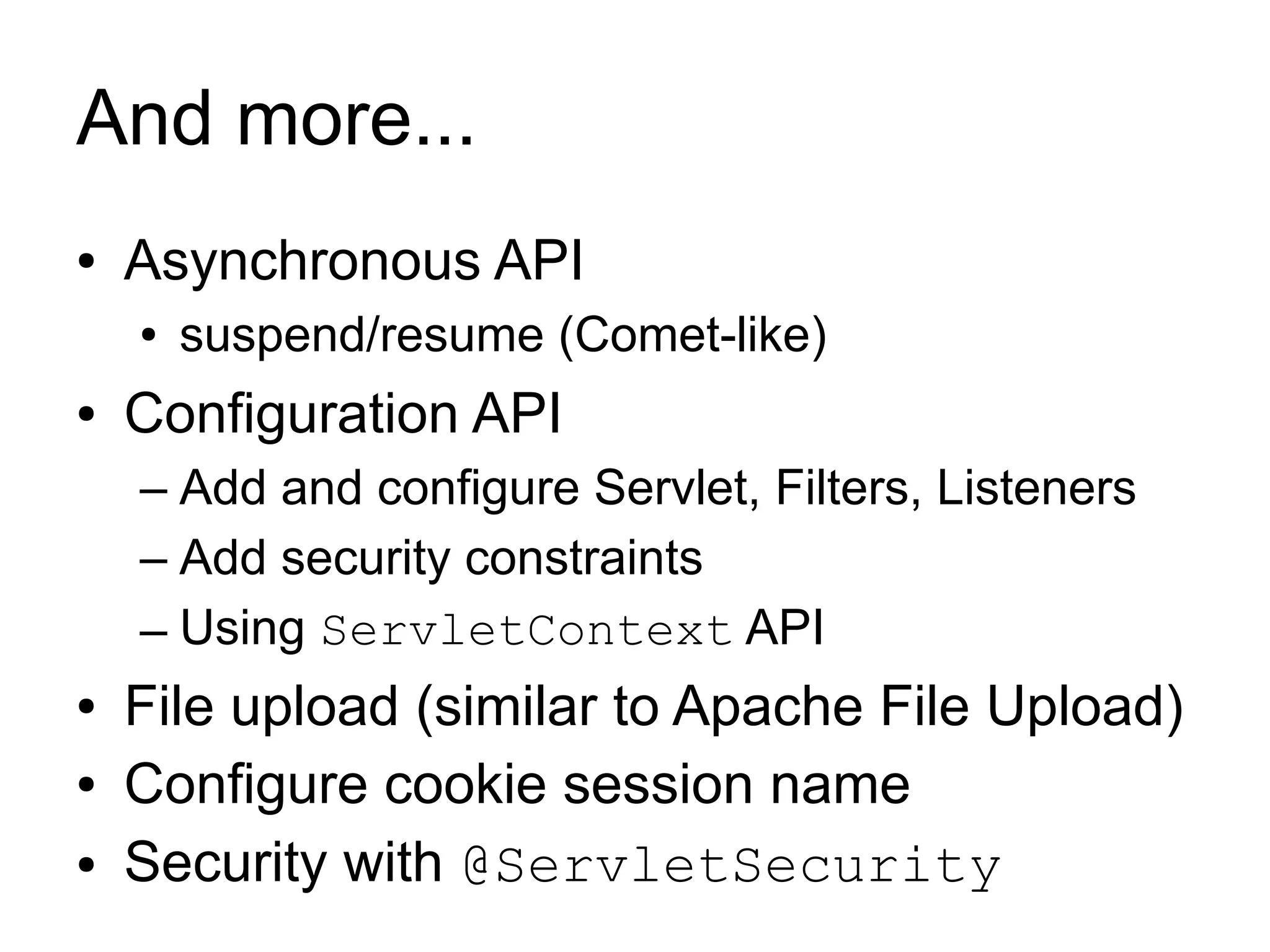 And more...
●   Asynchronous API
    ●   suspend/resume (Comet-like)
●   Configuration API
    – Add and configure Servlet, Filters, Listeners
    – Add security constraints
    – Using ServletContext API
●   File upload (similar to Apache File Upload)
●   Configure cookie session name
●   Security with @ServletSecurity
 
