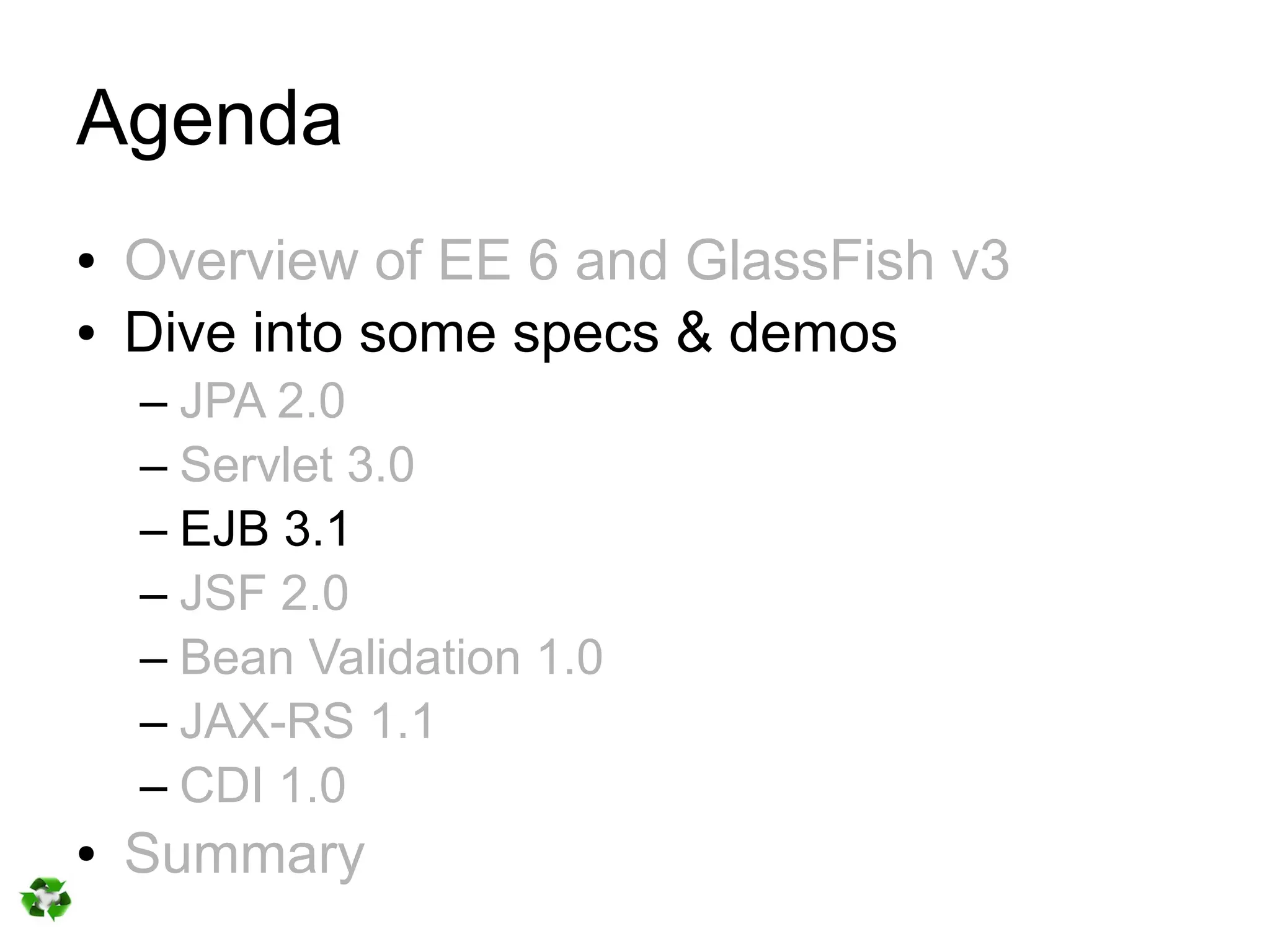 Agenda
●   Overview of EE 6 and GlassFish v3
●   Dive into some specs & demos
    – JPA 2.0
    – Servlet 3.0
    – EJB 3.1
    – JSF 2.0
    – Bean Validation 1.0
    – JAX-RS 1.1
    – CDI 1.0
●   Summary
 