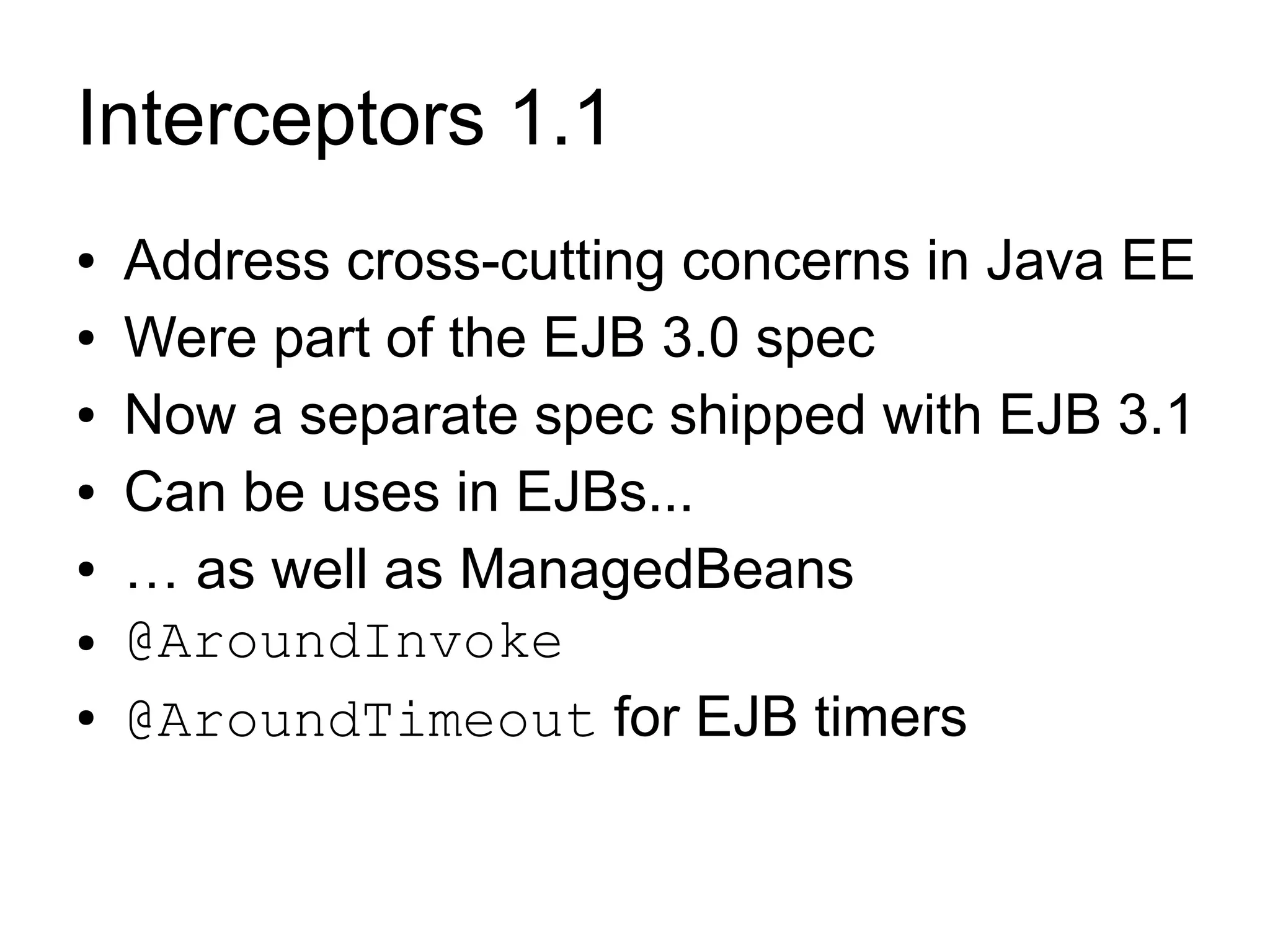 Interceptors 1.1
●   Address cross-cutting concerns in Java EE
●   Were part of the EJB 3.0 spec
●   Now a separate spec shipped with EJB 3.1
●   Can be uses in EJBs...
●   … as well as ManagedBeans
●   @AroundInvoke
●   @AroundTimeout for EJB timers
 