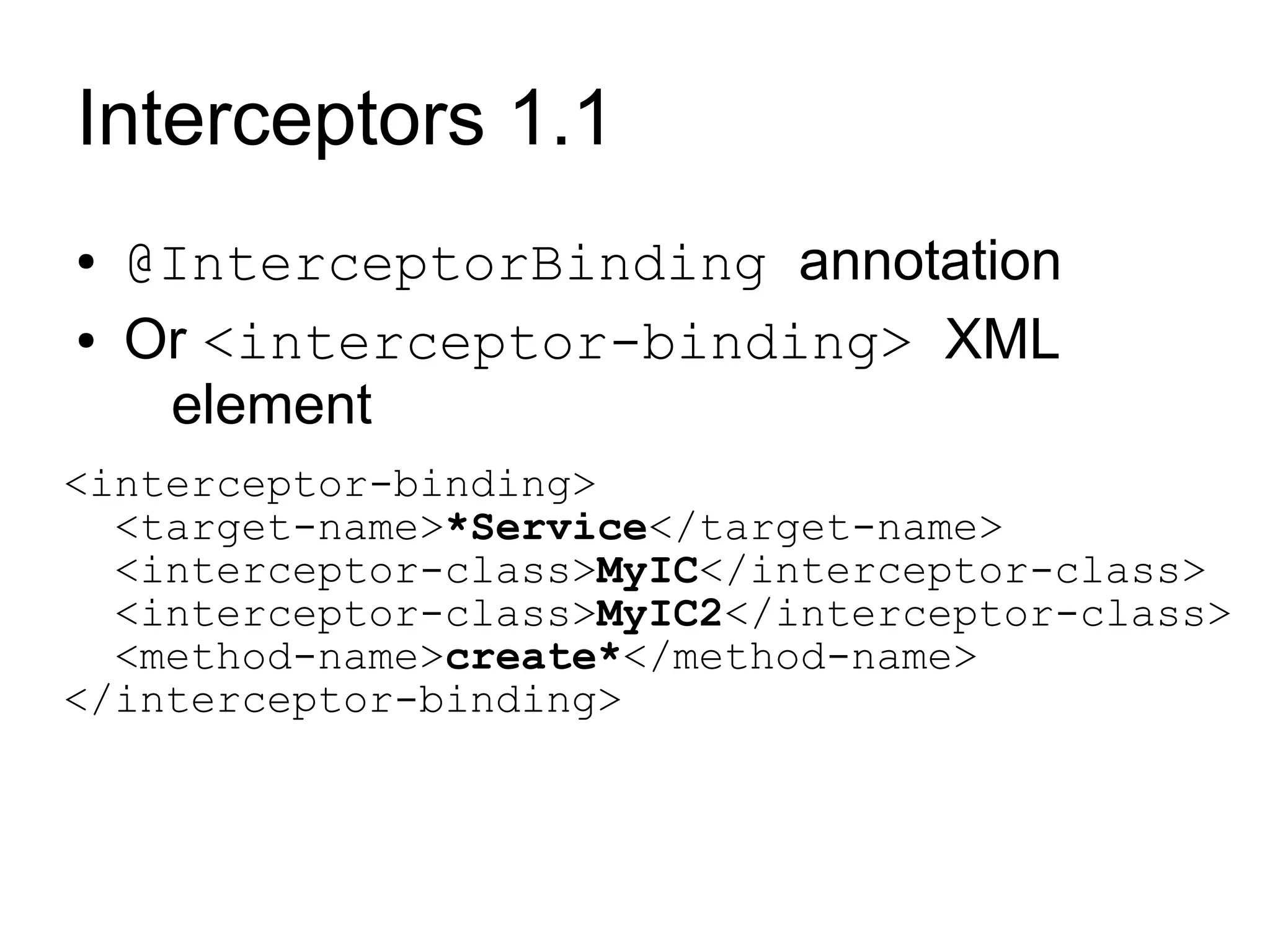 Interceptors 1.1
●   @InterceptorBinding annotation
●   Or <interceptor-binding> XML
     element
<interceptor-binding>
  <target-name>*Service</target-name>
  <interceptor-class>MyIC</interceptor-class>
  <interceptor-class>MyIC2</interceptor-class>
  <method-name>create*</method-name>
</interceptor-binding>
 