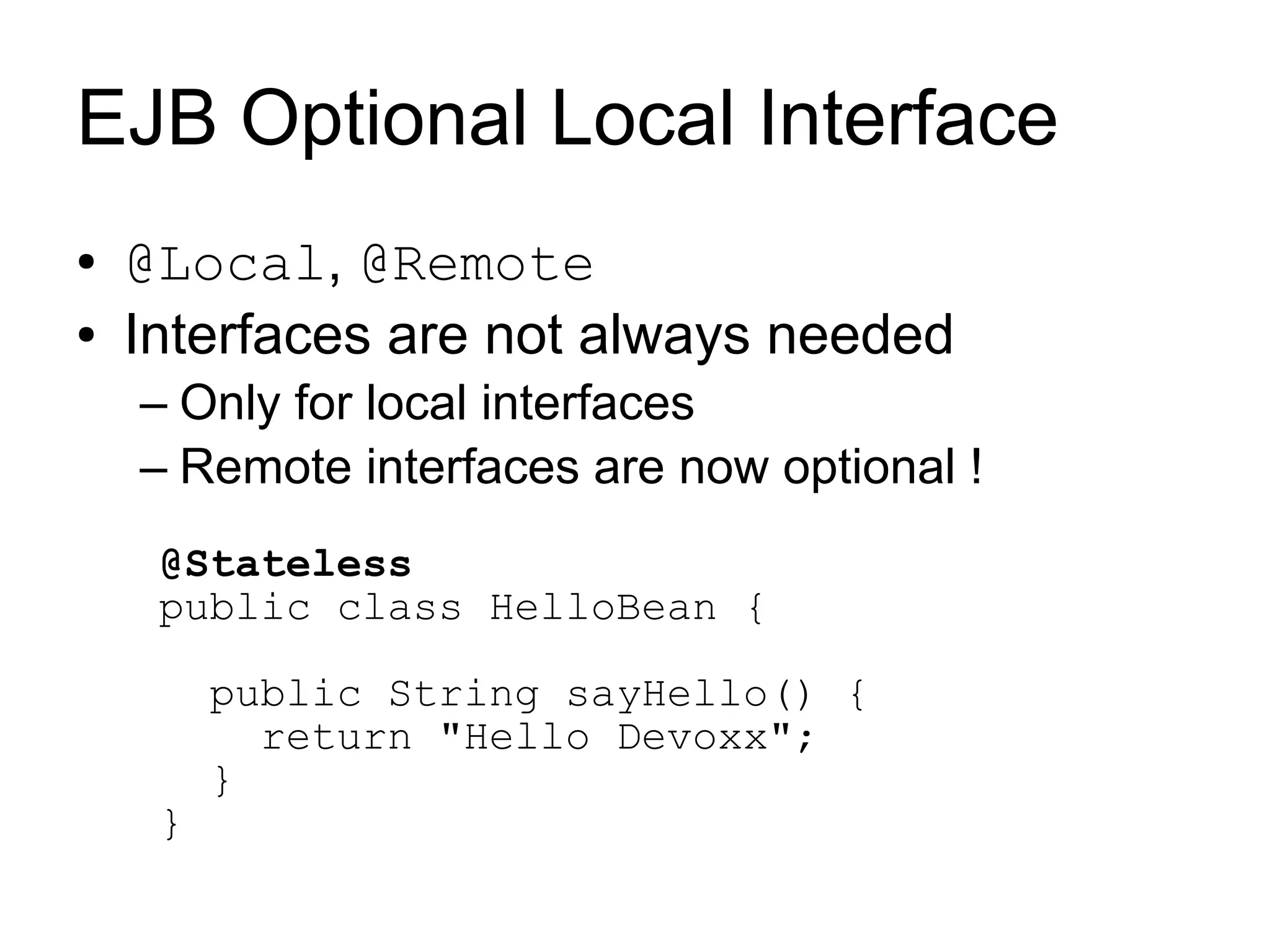 EJB Optional Local Interface
●   @Local, @Remote
●   Interfaces are not always needed
    – Only for local interfaces
    – Remote interfaces are now optional !
     @Stateless
     public class HelloBean {

         public String sayHello() {
           return "Hello Devoxx";
         }
     }
 