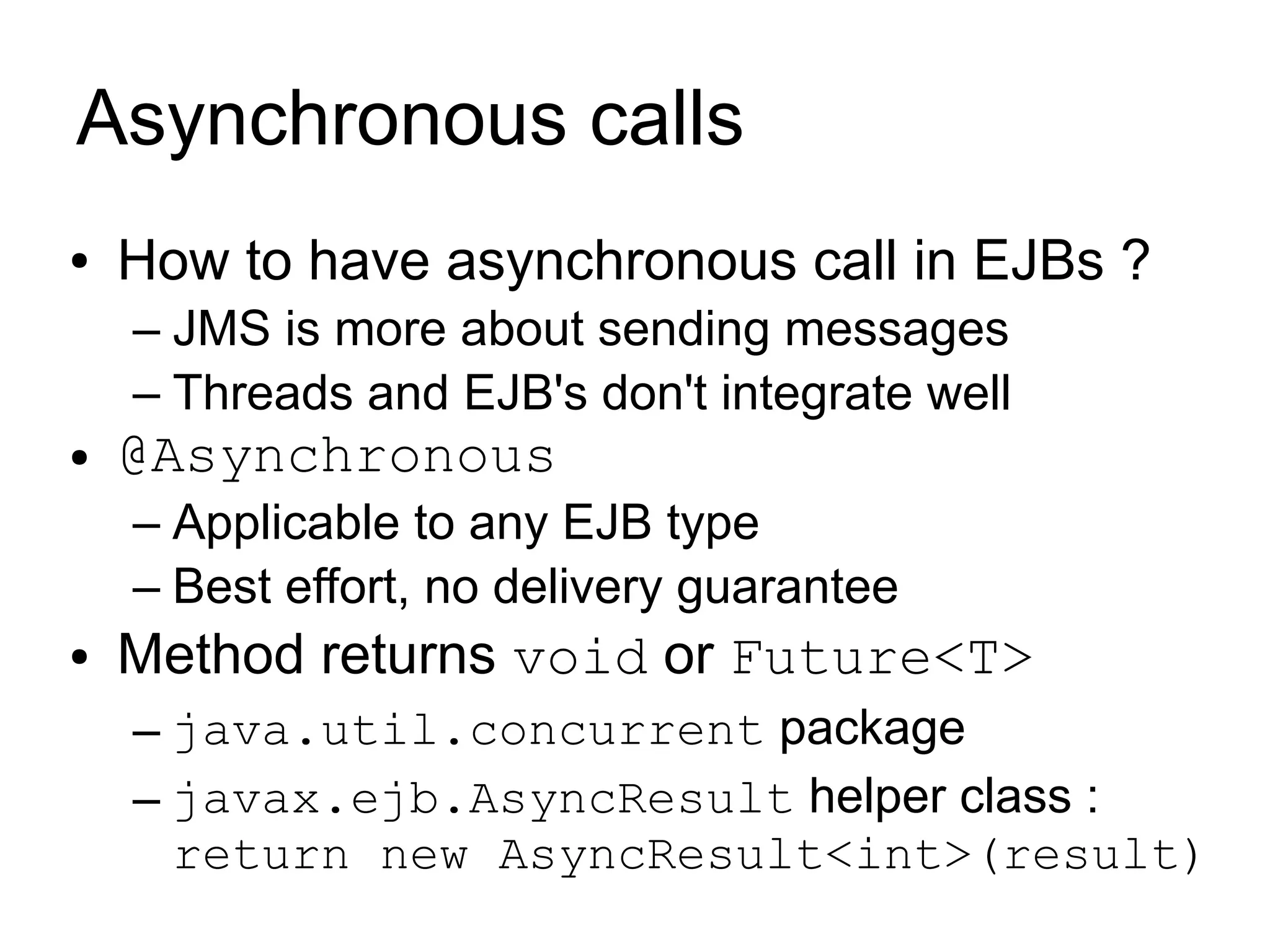 Asynchronous calls
●   How to have asynchronous call in EJBs ?
    – JMS is more about sending messages
    – Threads and EJB's don't integrate well
●   @Asynchronous
    – Applicable to any EJB type
    – Best effort, no delivery guarantee
●   Method returns void or Future<T>
    – java.util.concurrent package
    – javax.ejb.AsyncResult helper class :
      return new AsyncResult<int>(result)
 