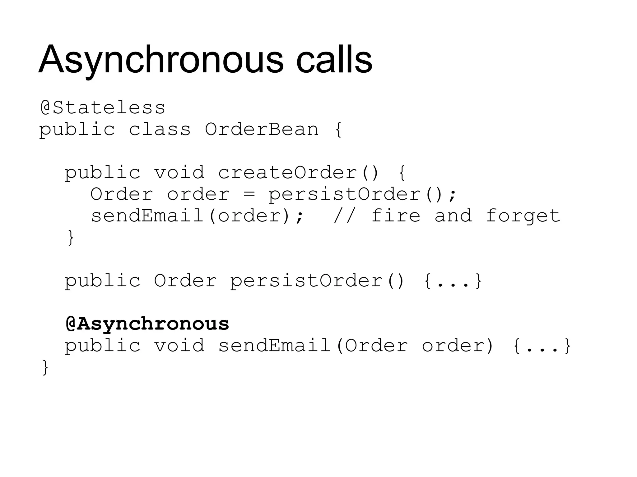 Asynchronous calls
@Stateless
public class OrderBean {

    public void createOrder() {
      Order order = persistOrder();
      sendEmail(order); // fire and forget
    }

    public Order persistOrder() {...}

    @Asynchronous
    public void sendEmail(Order order) {...}
}
 