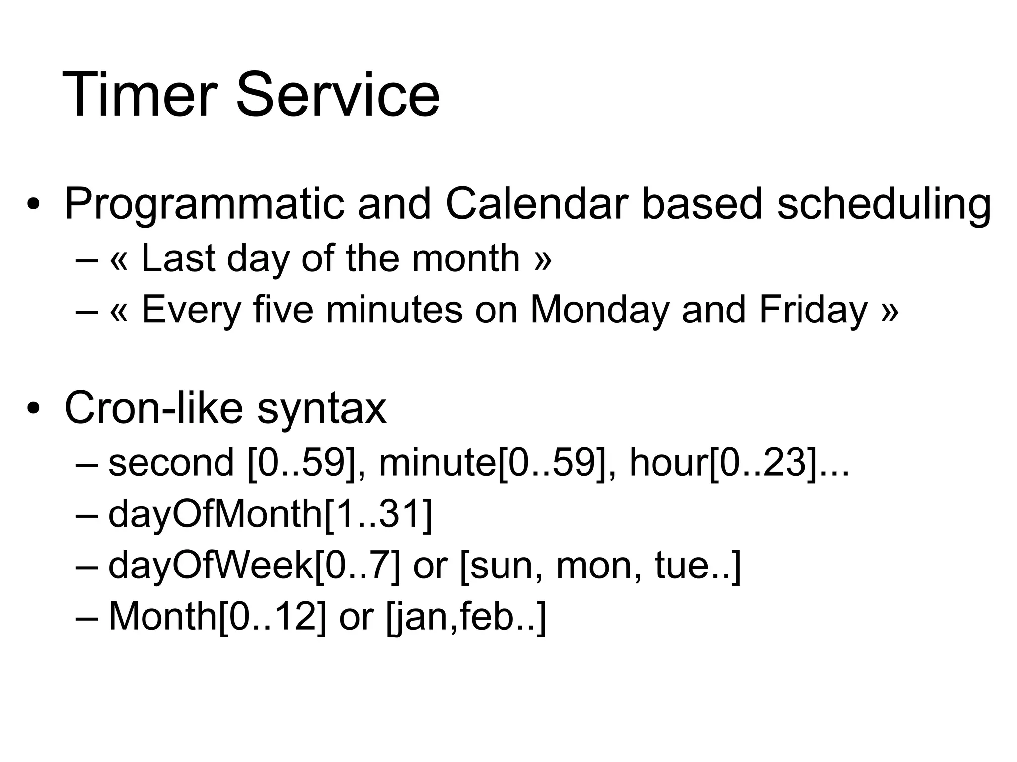 Timer Service
●   Programmatic and Calendar based scheduling
    – « Last day of the month »
    – « Every five minutes on Monday and Friday »

●   Cron-like syntax
    – second [0..59], minute[0..59], hour[0..23]...
    – dayOfMonth[1..31]
    – dayOfWeek[0..7] or [sun, mon, tue..]
    – Month[0..12] or [jan,feb..]
 