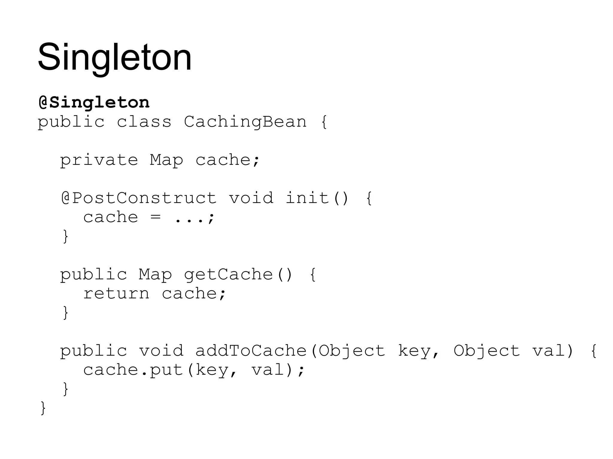 Singleton
@Singleton
public class CachingBean {

    private Map cache;

    @PostConstruct void init() {
      cache = ...;
    }

    public Map getCache() {
      return cache;
    }

    public void addToCache(Object key, Object val) {
      cache.put(key, val);
    }
}
 