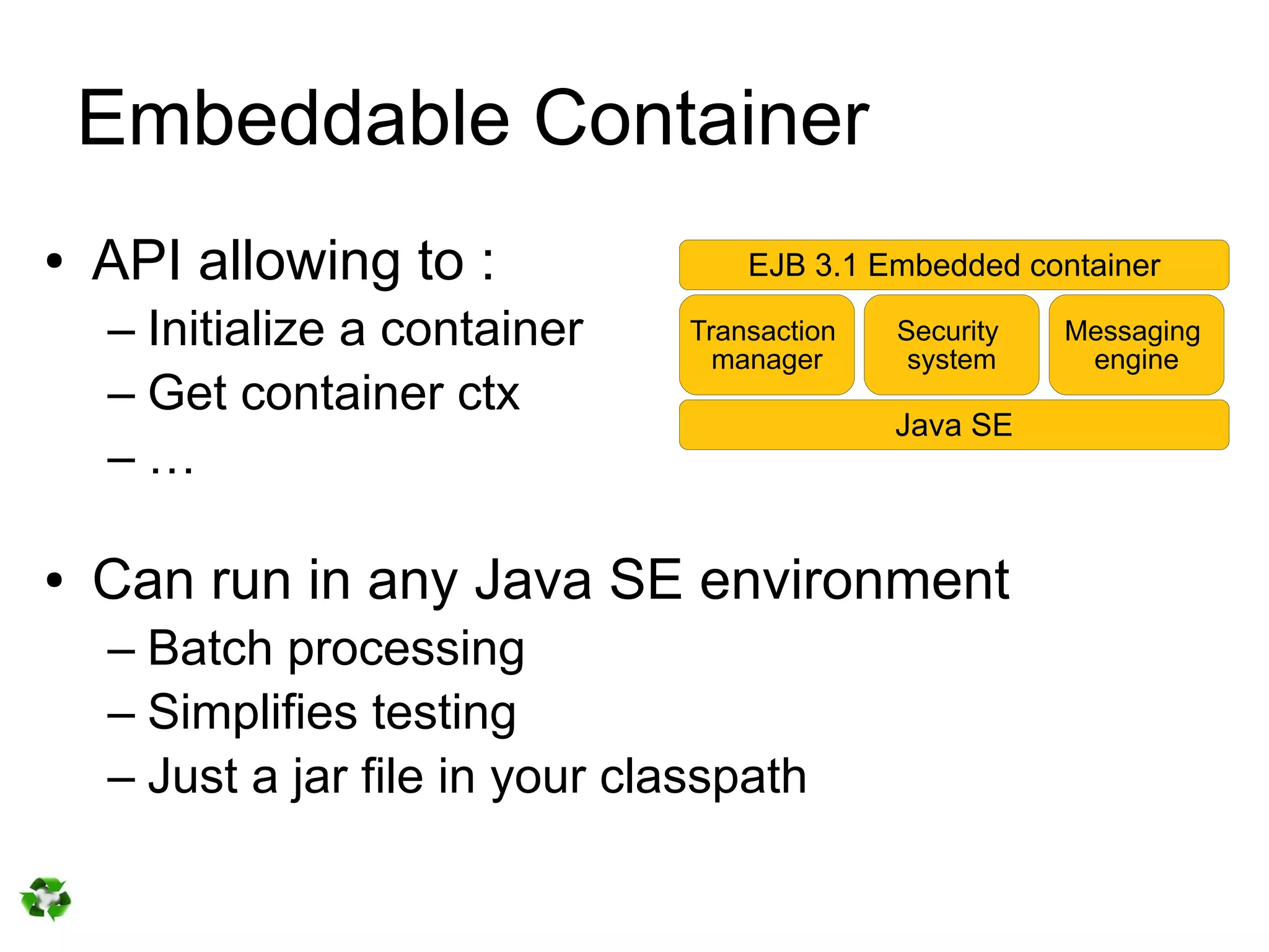 Embeddable Container
●   API allowing to :                EJB 3.1 Embedded container

    – Initialize a container     Transaction
                                   manager
                                               Security
                                                system
                                                          Messaging
                                                           engine
    – Get container ctx
                                               Java SE
    –…

●   Can run in any Java SE environment
    – Batch processing
    – Simplifies testing
    – Just a jar file in your classpath
 
