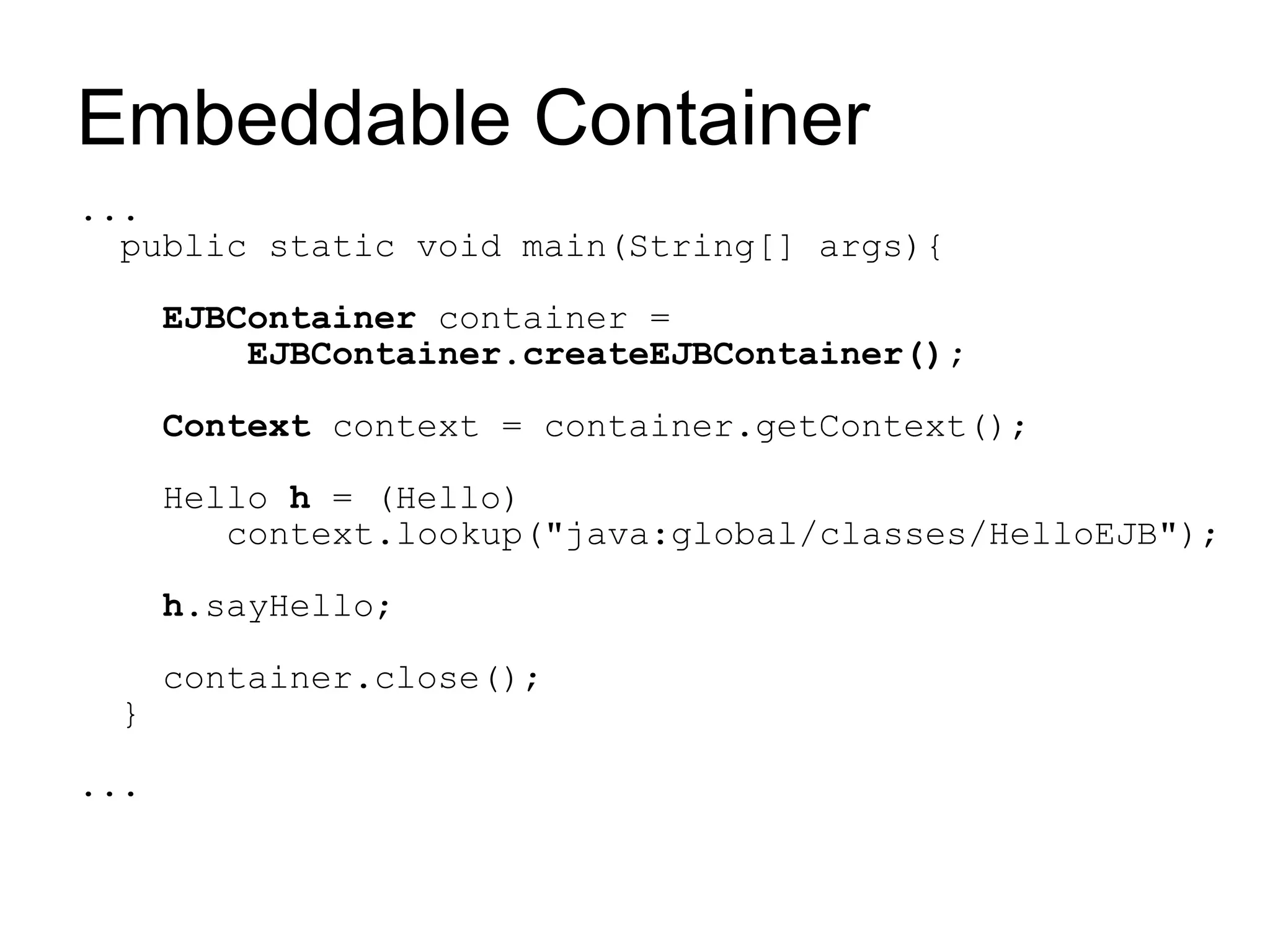 Embeddable Container
...
  public static void main(String[] args){

      EJBContainer container =
          EJBContainer.createEJBContainer();

      Context context = container.getContext();

      Hello h = (Hello)
         context.lookup("java:global/classes/HelloEJB");

      h.sayHello;

      container.close();
 }

...
 