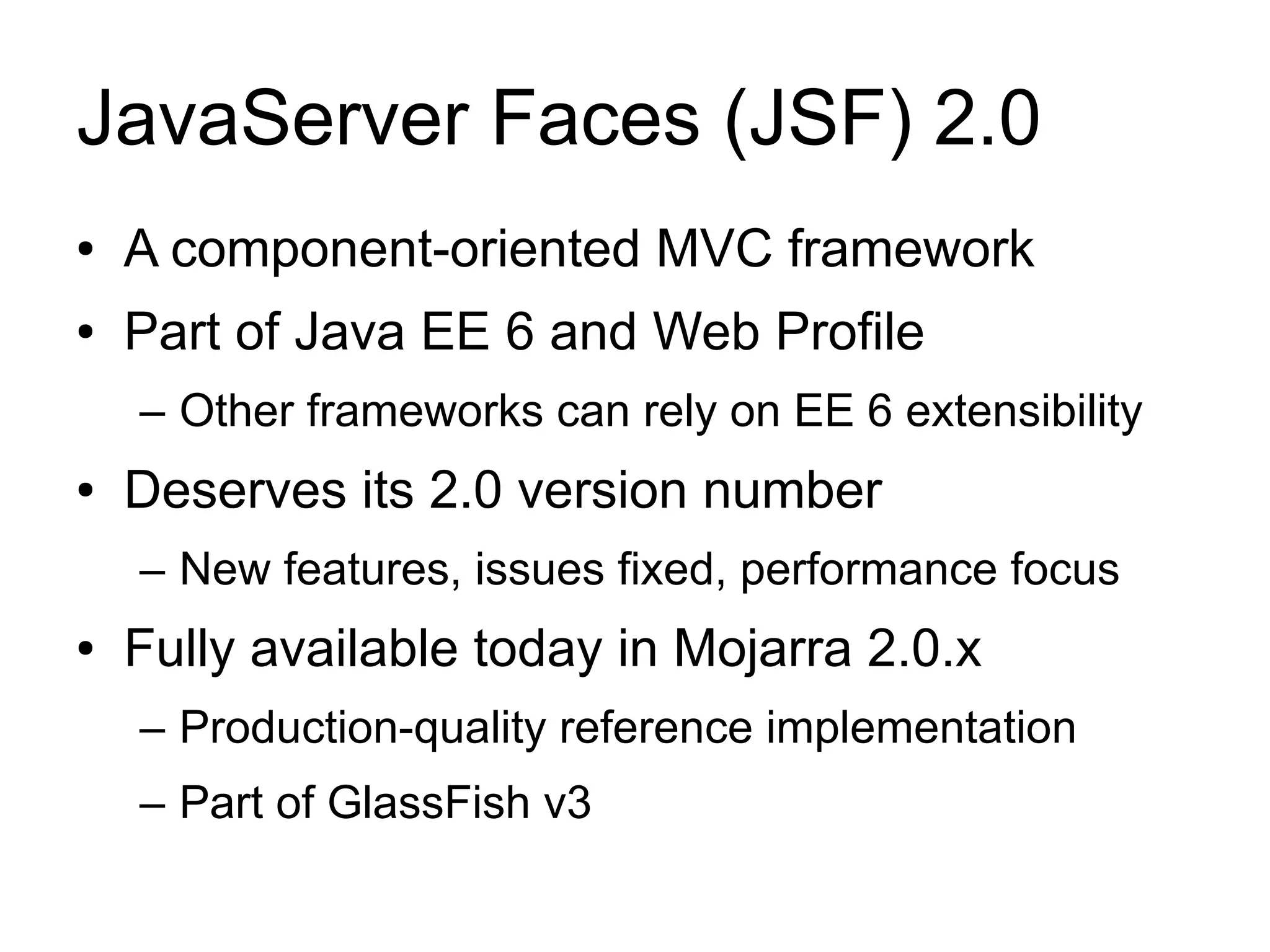 JavaServer Faces (JSF) 2.0
●   A component-oriented MVC framework
●   Part of Java EE 6 and Web Profile
    – Other frameworks can rely on EE 6 extensibility
●   Deserves its 2.0 version number
    – New features, issues fixed, performance focus
●   Fully available today in Mojarra 2.0.x
    – Production-quality reference implementation
    – Part of GlassFish v3
 