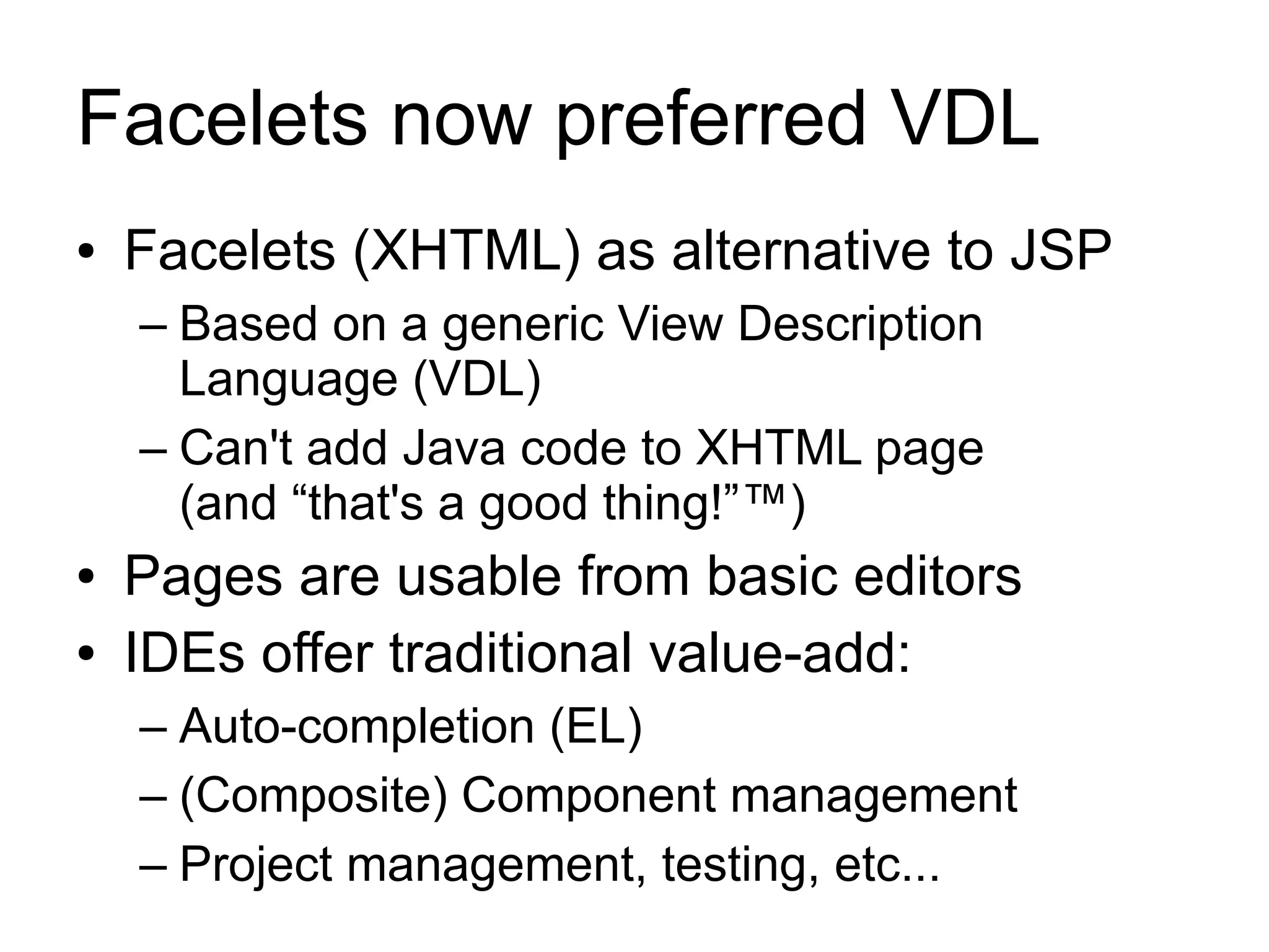 Facelets now preferred VDL
●   Facelets (XHTML) as alternative to JSP
    – Based on a generic View Description
      Language (VDL)
    – Can't add Java code to XHTML page
      (and “that's a good thing!”™)
●   Pages are usable from basic editors
●   IDEs offer traditional value-add:
    – Auto-completion (EL)
    – (Composite) Component management
    – Project management, testing, etc...
 